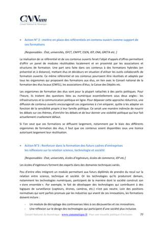  



Action N° 2 : mettre en place des référentiels en contenu ouvert comme support de 
ces formations  
[Responsables : État, universités, ISFCT, CNFPT, ESEN, IEP, ENA, GRETA etc. ] 

La réalisation de ce référentiel et de ces contenus ouverts ferait l'objet d'appels d'offres permettant 
d'offrir  un  panel  de  modules  réutilisables  localement  et  en  proximité  par  les  associations  et 
structures  de  formation.  Une  part  sera  faite  dans  ces  contenus  à  des  formations  hybrides  (en 
présentiel et à distance), mettant élus et décideurs en situation d'utiliser les outils collaboratifs de 
formation  ouverte.  Ce  même  référentiel  et  ces  contenus  pourraient  être  réutilisés  et  adaptés  par 
tous  les  organismes  qui  proposent  des  formations  aux  élus,  en  lien  avec  le  Conseil  national  de  la 
formation des élus locaux (CNFEL), les associations d’élus, la Caisse des Dépôts etc. 
Les  organismes  de  formation  des  élus  sont  pour  la  plupart  rattachés  à  des  partis  politiques.  Pour 
l’heure,  ils  traitent  des  questions  liées  au  numérique  essentiellement  sous  deux  angles :  les 
infrastructures et la communication politique en ligne. Pour dépasser cette approche réductrice, une 
diffusion de contenus ouverts encouragerait ces organismes à s’en emparer, quitte à les adapter en 
fonction de la sensibilité propre à leur famille politique. Ce serait une manière indirecte de nourrir 
les débats sur ces thèmes, d’enrichir les débats et de leur donner une visibilité politique qui leur fait 
actuellement cruellement défaut. 
Si  l’on  veut  que  ces  formations  se  diffusent  largement,  notamment  par  le  biais  des  différents 
organismes  de  formation  des  élus,  il  faut  que  ces  contenus  soient  disponibles  sous  une  licence 
autorisant largement leur réutilisation.  
 



Action N°3 : Renforcer dans la formation des futurs cadres d’entreprises  
les réflexions sur la relation science, technologie et société  
[Responsables : État, universités, écoles d’ingénieurs, écoles de commerce, IEP etc.] 

Les écoles d’ingénieurs forment des experts dans des domaines techniques variés. 
Peu  d’entre  elles  intègrent  un  module  permettant  aux  futurs  diplômés  de  prendre  du  recul  sur  la 
relation  entre  science,  technique  et  société.  Or  les  technologies  qu’ils  produiront  demain, 
notamment  les  technologies  numériques,  participent  de  la  manière  dont  la  société  construit  son 
« vivre  ensemble ».  Par  exemple,  le  fait  de  développer  des  technologies  qui  contribuent  à  des 
logiques  de  surveillance  (capteurs,  drones,  caméras,  etc.)  n’est  pas  neutre.  Loin  des  positions 
normatives qui sont parfois promues par les industries qui vivent de ces innovations, les formations 
doivent inclure : 
‐
‐

Un module de décryptage des controverses liées à ces découvertes et ces innovations. 
Une réflexion sur le design des technologies qui participent d’une société plus inclusive. 

Conseil National du Numérique ‐ www.cnnumerique.fr   Pour une nouvelle politique d’inclusion 

  77

 