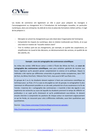  
Les  écoles  de  commerce  ont  également  un  rôle  à  jouer  pour  préparer  les  managers  à 
l’accompagnement  au  changement  lié  à  l’introduction  de  technologies  nouvelles,  en  particulier 
numériques, dans une entreprise. Au‐delà de la mise en place des formations métiers ad hoc, il s’agit 
de les préparer à : 
 
‐

Décrypter en amont les changements que cela induit dans l’organisation de l’entreprise  

‐

Comprendre  les  impacts  du  numérique,  dans  la  relation  multicanale  aux  Clients,  et  ce  que 
cela induit en matière de "nouvelle relation client" 

‐

Tirer  le  meilleur  parti  de  ces  changements,  par  exemple,  en  qualité  des  coopérations,  en 
simplification du travail et des décisions, en décloisonnement des services, en qualité de vie 
des salariés, etc.  

 
Exemple : cours de cartographie des controverses scientifiques 
Au  milieu  des  années  1990  Bruno  Latour  a  initié  à  l’École  des  Mines  de  Paris,  un  cours  de 
cartographie  des  controverses  scientifiques,  avec  pour  ambition   générale  de  montrer  aux 
futurs  ingénieurs  qu’ils  peuvent  penser  conjointement  la  science  et  la  politique.  Depuis  la 
méthode  a  été  reprise  par  différentes  universités  et  grandes  écoles  européennes,  dont  l’IEP 
de Paris, les Mines ParisTech, Télécom Paris Tech, mais aussi le MIT aux États‐Unis.  
En  groupe  de  5  ou  6,  les  étudiants  doivent  explorer  à  fond  une  controverse  scientifique  ou 
technique pour, au final, s’il n’y a pas eu de pugilat au sein du groupe, la cartographier le plus 
clairement et efficacement possible en un site web, présenté lors d’une soutenance à la fin de 
l’année.  L’exercice  de  «  cartographie  des  controverses  »  s’assimile  à  bien  des  égards  à  une 
expérience de recherche au cours de laquelle les étudiants prennent le temps de réfléchir en 
profondeur  à  un  sujet  qu’ils  choisissent  et  qu’ils  problématisent  eux‐mêmes.  Ils  doivent 
ensuite chercher à comprendre les positions de chaque acteur en examinant soigneusement 
ce  qui  les  fonde,  en  recourant  pour  cela  à  différentes  méthodes,  aussi  bien qualitatives  que 
quantitatives. 
Sources : http://www.sciencespo.fr/edc/en/blog/controverses‐episode‐i 
http://controverses.sciences‐po.fr/archiveindex/ 
 
 
 

Conseil National du Numérique ‐ www.cnnumerique.fr   Pour une nouvelle politique d’inclusion 

  78

 