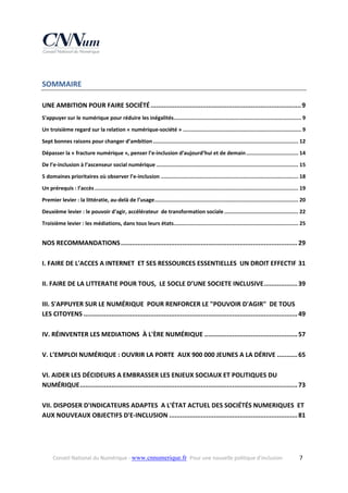 SOMMAIRE 
UNE AMBITION POUR FAIRE SOCIÉTÉ ................................................................................. 9
S'appuyer sur le numérique pour réduire les inégalités  ................................................................................ 9
.
Un troisième regard sur la relation « numérique‐société » ........................................................................... 9
Sept bonnes raisons pour changer d’ambition ............................................................................................ 12
Dépasser la « fracture numérique », penser l’e‐inclusion d’aujourd’hui et de demain ................................. 14
De l’e‐inclusion à l’ascenseur social numérique .......................................................................................... 15
5 domaines prioritaires où observer l’e‐inclusion ....................................................................................... 18
Un prérequis : l’accès ................................................................................................................................. 19
Premier levier : la littératie, au‐delà de l’usage ........................................................................................... 20
Deuxième levier : le pouvoir d'agir, accélérateur  de transformation sociale ............................................... 22
Troisième levier : les médiations, dans tous leurs états  .............................................................................. 25
.

NOS RECOMMANDATIONS ............................................................................................... 29
I. FAIRE DE L'ACCES A INTERNET  ET SES RESSOURCES ESSENTIELLES  UN DROIT EFFECTIF 31
II. FAIRE DE LA LITTERATIE POUR TOUS,  LE SOCLE D’UNE SOCIETE INCLUSIVE .................. 39
III. S'APPUYER SUR LE NUMÉRIQUE  POUR RENFORCER LE "POUVOIR D'AGIR"  DE TOUS 
LES CITOYENS ................................................................................................................... 49
IV. RÉINVENTER LES MEDIATIONS  À L'ÈRE NUMÉRIQUE .................................................. 57
V. L’EMPLOI NUMÉRIQUE : OUVRIR LA PORTE  AUX 900 000 JEUNES A LA DÉRIVE ........... 65
VI. AIDER LES DÉCIDEURS A EMBRASSER LES ENJEUX SOCIAUX ET POLITIQUES DU 
NUMÉRIQUE ..................................................................................................................... 73
VII. DISPOSER D'INDICATEURS ADAPTES  A L'ÉTAT ACTUEL DES SOCIÉTÉS NUMERIQUES  ET 
AUX NOUVEAUX OBJECTIFS D'E‐INCLUSION ..................................................................... 81
 

Conseil National du Numérique ‐ www.cnnumerique.fr   Pour une nouvelle politique d’inclusion 

  7

 