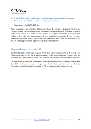 

Action N°4 : travailler avec les structures de mise en réseau des dirigeants pour 
développer les outils d’une culture numérique et de l’inclusion 
[Responsables : État, CJDES, CJD… etc.] 

Parmi  les  structures  qui  participent  à  la  mise  en  réseau  des  acteurs  de  dirigeants  d’entreprises, 
certaines peuvent être naturellement plus sensibles aux questions de culture numérique en général 
et d’inclusion numérique en particulier. Nous pensons par exemple au Centre des Jeunes Dirigeants 
(CJD) et au Centre des jeunes, des dirigeants, des acteurs de l’économie sociale (CJDES). Une action 
spécifique à destination de leurs membres doit être élaborée par les organisations volontaires, le cas 
échéant accompagnées par des organisations publiques compétentes. 
 

Comment financer cette priorité ? 
Des  formations  sont  parfois  déjà  en  place.  Il  faut  faire  évoluer  ces  programmes  et  les  méthodes 
pédagogiques  dans  le  sens  de  la  recommandation.  Il  faut  systématiser  leur  présence  dans  les 
formations des futurs ingénieurs, cadres, etc., et ce sans avoir attendre les stades ultimes des cursus.  
Des  enseignants  disposent  des  compétences  pour  diffuser  cette  littératie  numérique  à  destination 
des  décideurs  et  futurs  décideurs :  enseignants  en  épistémologie  des  sciences,  en  sociologie  de 
l’innovation, en sociologie des technologies, en STS, en management du changement, etc. 
 

 

Conseil National du Numérique ‐ www.cnnumerique.fr   Pour une nouvelle politique d’inclusion 

  79

 