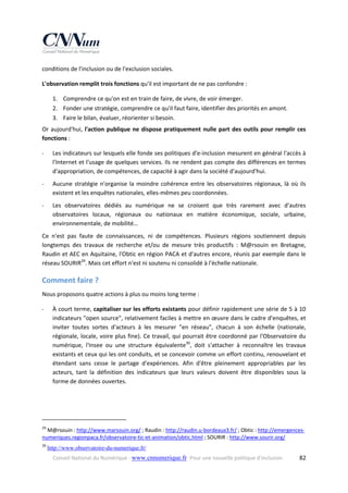 conditions de l'inclusion ou de l'exclusion sociales. 
L'observation remplit trois fonctions qu'il est important de ne pas confondre : 
1. Comprendre ce qu'on est en train de faire, de vivre, de voir émerger. 
2. Fonder une stratégie, comprendre ce qu'il faut faire, identifier des priorités en amont. 
3. Faire le bilan, évaluer, réorienter si besoin. 
Or  aujourd'hui,  l'action  publique  ne  dispose  pratiquement  nulle  part  des  outils  pour  remplir  ces 
fonctions : 
‐

Les indicateurs sur lesquels elle fonde ses politiques d'e‐inclusion mesurent en général l'accès à 
l'Internet et l'usage de quelques services. Ils ne rendent pas compte des différences en termes 
d'appropriation, de compétences, de capacité à agir dans la société d'aujourd'hui. 

‐

Aucune  stratégie  n'organise  la  moindre  cohérence  entre  les  observatoires  régionaux,  là  où  ils 
existent et les enquêtes nationales, elles‐mêmes peu coordonnées. 

‐

Les  observatoires  dédiés  au  numérique  ne  se  croisent  que  très  rarement  avec  d'autres 
observatoires  locaux,  régionaux  ou  nationaux  en  matière  économique,  sociale,  urbaine, 
environnementale, de mobilité… 

Ce  n'est  pas  faute  de  connaissances,  ni  de  compétences.  Plusieurs  régions  soutiennent  depuis 
longtemps  des  travaux  de  recherche  et/ou  de  mesure  très  productifs  :  M@rsouin  en  Bretagne, 
Raudin et AEC en Aquitaine, l'Obtic en région PACA et d'autres encore, réunis par exemple dans le 
réseau SOURIR29. Mais cet effort n'est ni soutenu ni consolidé à l'échelle nationale. 

Comment faire ? 
Nous proposons quatre actions à plus ou moins long terme : 
‐

À court terme, capitaliser sur les efforts existants pour définir rapidement une série de 5 à 10 
indicateurs "open source", relativement faciles à mettre en œuvre dans le cadre d'enquêtes, et 
inviter  toutes  sortes  d'acteurs  à  les  mesurer  "en  réseau",  chacun  à  son  échelle  (nationale, 
régionale, locale, voire plus fine). Ce travail, qui pourrait être coordonné par l'Observatoire du 
numérique,  l'Insee  ou  une  structure  équivalente30,  doit  s'attacher  à  reconnaître  les  travaux 
existants et ceux qui les ont conduits, et se concevoir comme un effort continu, renouvelant et 
étendant  sans  cesse  le  partage  d'expériences.  Afin  d'être  pleinement  appropriables  par  les 
acteurs,  tant  la  définition  des  indicateurs  que  leurs  valeurs  doivent  être  disponibles  sous  la 
forme de données ouvertes. 

 

                                                            
29

 M@rsouin : http://www.marsouin.org/ ; Raudin : http://raudin.u‐bordeaux3.fr/ ; Obtic : http://emergences‐
numeriques.regionpaca.fr/observatoire‐tic‐et‐animation/obtic.html ; SOURIR : http://www.sourir.org/  
30

 http://www.observatoire-du-numerique.fr/  
Conseil National du Numérique ‐ www.cnnumerique.fr   Pour une nouvelle politique d’inclusion 

  82

 