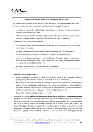 Que devraient mesurer les nouveaux indicateurs d'e‐inclusion ? 
Par rapport aux indicateurs actuels, focalisés sur la mesure de l'équipement et de l'usage "brut" 
(fréquence, usage de certains services)31, les indicateurs à développer devraient : 
‐

permettre  de  mesurer  les  inégalités  dans  les  pratiques  numériques  et  leurs  liens  avec  les 
inégalités économiques et sociales ; 

‐

refléter  les  quatre  grandes  priorités  politiques  proposées  par  le  présent  rapport  :  accès 
"étendu" (réseau et services essentiels), littératie, pouvoir d'agir et médiation. 

En particulier, ceux‐ci devraient s'intéresser : 
‐

aux disparités d'usage de certains services "essentiels" (ex. e‐administration), ainsi que de 
combinaisons de services ; 

‐

aux phénomènes éventuels de retrait vis‐à‐vis du numérique, voire de déconnexion ; 

‐

aux compétences numériques et au sentiment de maîtrise ou de non‐maîtrise ; 

‐

au lien entre pratiques numériques et autres indicateurs d'inclusion sociale et économique : 
emploi  et  /  ou  recherche  d'emploi,  accès  ou  non‐accès  aux  droits,  habilités  quotidiennes, 
lien social, expression et participation, etc. 

‐

Au recours aux différentes formes de médiation "numérique". 

 
‐

S'appuyer sur ces indicateurs pour : 



Savoir  évaluer  les  effets  de  politiques  numériques  en  matière  d'e‐inclusion,  même  lorsque 
celle‐ci n'en est pas l'objet principal. Plusieurs des intervenants auditionnés ont ainsi décrit le 
potentiel  "excluant"  des  politiques  volontaristes  de  développement  de  l'e‐administration  : 
ont‐ils raison, ont‐ils tort, y a‐t‐il des cas où c'est vrai et d'autres moins ? 


‐

Définir  les  objectifs  politiques  en  matière  d'e‐inclusion,  mesurer  leur  réalisation,  débattre 
publiquement et de manière ouverte de leurs effets et de leurs évolutions ; 

Evaluer des projets numérique ex ante ou ex post. 

En vue du long terme, définir des programmes de recherche en Sciences humaines et sociales 
(SHS) centrés sur la mesure des usages et la dimension sociale du développement du numérique. 
Ces programmes devraient, entre autres choses, s'efforcer de développer des connaissances et 
des  outils  de  mesure  relatifs  aux  priorités  proposées  par  le  présent  rapport.  Le  soutien  à  de 
telles  thématiques  de  recherche  pourrait  se  manifester  par  la  création  de  programmes  ANR 
spécifiques,  privilégiant  des  recherches  participatives  et  pluridisciplinaires,  ou  la  mise  sur  pied 
d ‘appels  à  projets  "Investissements  d’Avenir",  dédiés  au  lien  entre  développement  du 

                                                            
31

 Sur les indicateurs actuels, ce qu'ils nous disent et ce qu'ils ne savent pas encore nous dire, voir annexe 1. 
Conseil National du Numérique ‐ www.cnnumerique.fr   Pour une nouvelle politique d’inclusion 

  83

 