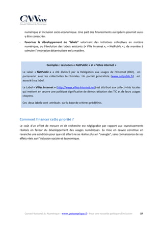 numérique et inclusion socio‐économique. Une part des financements européens pourrait aussi 
y être consacrée. 
‐

Favoriser  le  développement  de  "labels"  valorisant  des  initiatives  collectives  en  matière 
numérique,  ou  l'évolution  des  labels  existants  (« Ville  Internet »,  « NetPublic »),  de  manière  à 
stimuler l'innovation décentralisée en la matière. 

 
Exemples : Les labels « NetPublic » et « Villes Internet » 
Le  Label  « NetPublic »  a  été  élaboré  par  la  Délégation  aux  usages  de  l'Internet  (DUI),    en 
partenariat  avec  les  collectivités  territoriales.  Un  portail  généraliste  (www.netpublic.fr)    est 
associé à ce label. 
Le Label « Villes Internet » (http://www.villes‐Internet.net) est attribué aux collectivités locales  
qui mettent en œuvre une politique significative de démocratisation des TIC et de leurs usages 
citoyens. 
Ces  deux labels sont  attribués  sur la base de critères prédéfinis.  
 

Comment financer cette priorité ? 
Le  coût  d'un  effort  de  mesure  et  de  recherche  est  négligeable  par  rapport  aux  investissements 
réalisés  en  faveur  du  développement  des  usages  numériques.  Sa  mise  en  œuvre  constitue  en 
revanche une condition pour que cet effort ne se réalise plus en "aveugle", sans connaissance de ses 
effets réels sur l'inclusion sociale et économique. 

Conseil National du Numérique ‐ www.cnnumerique.fr   Pour une nouvelle politique d’inclusion 

  84

 