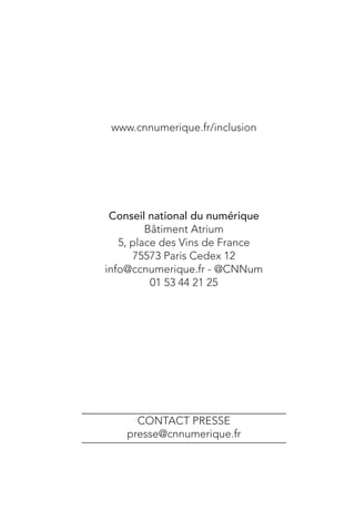 Rapport à la Ministre déléguée
chargée des petites et moyennes entreprises,
de l’Innovation et de l’Économie numérique.
Octobre 2013

www.cnnumerique.fr/inclusion

Citoyens
d’une société
numérique
ACCÈS, LITTÉRATIE, MÉDIATIONS, POUVOIR D’AGIR :

POUR UNE NOUVELLE POLITIQUE D’INCLUSION

Conseil national du numérique
Bâtiment Atrium
5, place des Vins de France
75573 Paris Cedex 12
info@ccnumerique.fr - @CNNum
01 53 44 21 25

CONTACT PRESSE
presse@cnnumerique.fr

 