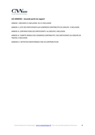 LES ANNEXES – Seconde partie du rapport 
ANNEXE I. MESURER L'E‐INCLUSION  OU L'E‐EXCLUSION   
ANNEXE II. LISTE DES PARTICIPANTS AUX VENDREDIS CONTRIBUTIFS DU GROUPE  E‐INCLUSION   
ANNEXE III. CONTRIBUTIONS DES PARTICIPANTS  AU GROUPE E‐INCLUSION 
ANNEXE IV. COMPTE‐RENDUS DES VENDREDIS CONTRIBUTIFS  DES PARTICIPANTS AU GROUPE DE 
TRAVAIL E‐INCLUSION   
ANNEXES V. INITIATIVES MENTIONNEES PAR LES CONTRIBUTEURS 

 

Conseil National du Numérique ‐ www.cnnumerique.fr   Pour une nouvelle politique d’inclusion 

  8

 