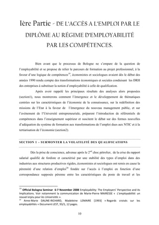 10
Ière Partie - DE L’ACCÈS A L’EMPLOI PAR LE
DIPLÔME AU RÉGIME D’EMPLOYABILITÉ
PAR LES COMPÉTENCES.
Bien avant que le processus de Bologne ne s’empare de la question de
l’employabilité et se propose de relier le parcours de formation au projet professionnel, à la
faveur d’une logique de compétences19
, économistes et sociologues avaient dès le début des
années 1990 rendu compte des transformations économiques et sociales conduisant les DRH
des entreprises à substituer la notion d’employabilité à celle de qualification.
Après avoir rappelé les principaux résultats des analyses alors proposées
(section1), nous montrerons comment l’émergence et le développement de thématiques
centrées sur les caractéristiques de l’économie de la connaissance, sur la redéfinition des
missions de l’Etat à la faveur de l’émergence du nouveau management public, et sur
l’avènement de l’Université entrepreneuriale, préparent l’introduction de référentiels de
compétences dans l’enseignement supérieur et suscitent le débat sur des formes nouvelles
d’adéquation du système de formation aux transformations de l’emploi dues aux NTIC et à la
tertiarisation de l’économie (section2).
SECTION 1 – SURMONTER LA VOLATILITÉ DES QUALIFICATIONS
Dès la prise de conscience, advenue après le 2nd
choc pétrolier, de la crise du rapport
salarial qualifié de fordiste et caractérisé par une stabilité des types d’emploi dans des
industries aux structures productives rigides, économistes et sociologues ont remis en cause la
pérennité d’une relation d’emploi20
fondée sur l’accès à l’emploi en fonction d’une
correspondance supposée pérenne entre les caractéristiques du poste de travail et les
19
Official Bologna Seminar 6-7 November 2008 Employability: The Employers’ Perspective and its
Implications. Voir notamment la communication de Marie-Pierre MAIRESSE « L’employabilité: un
nouvel enjeu pour les Universités ».
20
Anne-Marie DAUNE-RICHARD, Madeleine LEMAIRE [1993] « Regards croisés sur les
employabilités » Document LEST, 93/1, 12 pages.
 