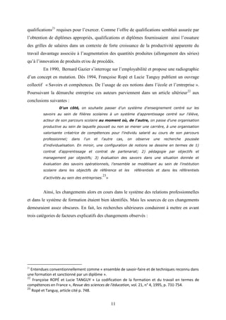 11
qualifications21
requises pour l’exercer. Comme l’offre de qualifications semblait assurée par
l’obtention de diplômes appropriés, qualifications et diplômes fournissaient ainsi l’ossature
des grilles de salaires dans un contexte de forte croissance de la productivité apparente du
travail davantage associée à l’augmentation des quantités produites (allongement des séries)
qu’à l’innovation de produits et/ou de procédés.
En 1990, Bernard Gazier s’interroge sur l’employabilité et propose une radiographie
d’un concept en mutation. Dès 1994, Françoise Ropé et Lucie Tanguy publient un ouvrage
collectif « Savoirs et compétences. De l’usage de ces notions dans l’école et l’entreprise ».
Poursuivant la démarche entreprise ces auteurs parviennent dans un article ultérieur22
aux
conclusions suivantes :
D'un côté, on souhaite passer d’un système d'enseignement centré sur les
savoirs au sein de filières scolaires à un système d'apprentissage centré sur l'élève,
acteur de son parcours scolaire au moment où, de l'autre, on passe d'une organisation
productive au sein de laquelle pouvait ou non se mener une carrière, à une organisation
valorisante créatrice de compétences pour l'individu salarié au cours de son parcours
professionnel; dans l'un et l'autre cas, on observe une recherche poussée
d'individualisation. En miroir, une configuration de notions se dessine en termes de 1)
contrat d'apprentissage et contrat de partenariat; 2) pédagogie par objectifs et
management par objectifs; 3) évaluation des savoirs dans une situation donnée et
évaluation des savoirs opérationnels, l'ensemble se modélisant au sein de l'institution
scolaire dans les objectifs de référence et les référentiels et dans les référentiels
d'activités au sein des entreprises.
23
»
Ainsi, les changements alors en cours dans le système des relations professionnelles
et dans le système de formation étaient bien identifiés. Mais les sources de ces changements
demeuraient assez obscures. En fait, les recherches ultérieures conduiront à mettre en avant
trois catégories de facteurs explicatifs des changements observés :
21
Entendues conventionnellement comme « ensemble de savoir-faire et de techniques reconnu dans
une formation et sanctionné par un diplôme ».
22
Françoise ROPÉ et Lucie TANGUY « La codification de la formation et du travail en termes de
compétences en France », Revue des sciences de l'éducation, vol. 21, n° 4, 1995, p. 731-754.
23
Ropé et Tanguy, article cité p. 748.
 