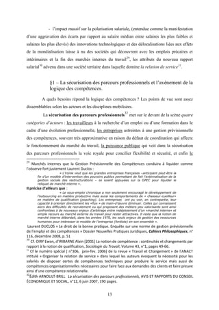 13
- l’impact massif sur la polarisation salariale, (entendue comme la manifestation
d’une aggravation des écarts par rapport au salaire médian entre salaires les plus faibles et
salaires les plus élevés) des innovations technologiques et des délocalisations liées aux effets
de la mondialisation laisse à nu des sociétés qui découvrent avec les emplois précaires et
intérimaires et la fin des marchés internes du travail29
, les attributs du nouveau rapport
salarial30
advenu dans une société tertiaire dans laquelle domine la relation de service31
.
§1 – La sécurisation des parcours professionnels et l’avènement de la
logique des compétences.
A quels besoins répond la logique des compétences ? Les points de vue sont assez
dissemblables selon les acteurs et les disciplines mobilisées.
La sécurisation des parcours professionnels
32
met sur le devant de la scène quatre
catégories d’acteurs : les travailleurs à la recherche d’un emploi ou d’une formation dans le
cadre d’une évolution professionnelle, les entreprises astreintes à une gestion prévisionnelle
des compétences, souvent très approximative en raison du défaut de coordination qui affecte
le fonctionnement du marché du travail, la puissance publique qui voit dans la sécurisation
des parcours professionnels la voie royale pour concilier flexibilité et sécurité, et enfin le
29
Marchés internes que la Gestion Prévisionnelle des Compétences conduira à liquider comme
l’observe fort justement Laurent Duclos :
« L’ironie veut que les grandes entreprises françaises –anticipant peut-être la
fin d’un modèle d’intervention des pouvoirs publics permettant de fait l’externalisation de la
gestion sociale des restructurations – se soient appuyées sur la GPEC pour liquider le
reliquat de marché interne ».
Il précise d’ailleurs que :
« Le sous-emploi chronique a non seulement encouragé le développement de
l’outsourcing en matière productive mais aussi les comportements de « chasseur-cueilleur»
en matière de qualification (poaching). Les entreprises ont pu voir, en contrepartie, leur
capacité à orienter directement les «flux » de main-d’œuvre diminuer. Celles qui connaissent
alors des difficultés de recrutement ou qui proposent des métiers peu valorisants sont ainsi
confrontées à de nouveaux enjeux d’arbitrage entre redéploiement d’un «marché interne» et
simple recours au marché externe du travail pour rester attractives. Il reste que la notion de
marché interne débordait, dans les années 1970, les seuls enjeux de gestion des ressources
humaines pour intéresser le modèle de l’entreprise (fordiste) en son ensemble ».
Laurent DUCLOS « Le droit de la bonne pratique. Enquête sur une norme de gestion prévisionnelle
de l’emploi et des compétences » Dossier Nouvelles Pratiques Juridiques, Cahiers Philosophiques, n°
116, décembre 2008, p. 51
30
Cf. OIRY Ewan, d’IRIBARNE Alain [2001] La notion de compétence : continuités et changements par
rapport à la notion de qualification, Sociologie du Travail, Volume 43, n°1, pages 49-66.
31
Cf le numéro spécial [ n°306, janv-fev. 2006] de la revue « Travail et Changement » de l’ANACT
intitulé « Organiser la relation de service » dans lequel les auteurs évoquent la nécessité pour les
salariés de disposer certes de compétences techniques pour produire le service mais aussi de
compétences organisationnelles nécessaires pour faire face aux demandes des clients et faire preuve
ainsi d’une compétence relationnelle.
32
Édith ARNOULT-BRILL La sécurisation des parcours professionnels, AVIS ET RAPPORTS DU CONSEIL
ÉCONOMIQUE ET SOCIAL, n°12, 6 juin 2007, 190 pages.
 