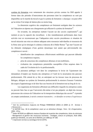 14
système de formation avec notamment des structures privées comme les SSII appeler à
former dans des périodes d’intercontrats des personnes dont les compétences ne sont pas
disponibles sur le marché du travail et que le système de formation « classique » ne peut offrir
qu’au terme d’un temps de latence plus ou moins long.
La dimension cognitive des compétences est fortement soulignée dans les sciences
de l’éducation en réponse aux changements qui affectent le système de formation33
.
En revanche, les entreprises mettent l’accent sur des savoirs expérientiels34
, qui
mettent en jeu la capacité des travailleurs à être immédiatement performants dans leurs
activités tout en reconnaissant que l’adéquation entre savoirs procéduraux et situation de
travail nécessite une mise en relation adéquate entre ressources individuelles et ressources de
la firme ainsi qu’en témoigne le schéma ci-dessous dû à Didier Retour 35
qui met l’accent sur
les éléments stratégiques d’une gestion dynamique tout autant que prévisionnelle des
compétences à savoir :
- identification des compétences effectivement mobilisées qui peuvent déborder
les compétences requises,
- prise de conscience des compétences détenues et non mobilisées,
- évaluation des compétences potentielles susceptibles d’être acquises dans le
cadre de l’évolution de la vie professionnelle.
La puissance publique voit dans les compétences le levier de l’ajustement des
demandeurs d’emploi aux besoins des entreprises et l’outil de la sécurisation des parcours
professionnels. Elle entend de ce fait, en anticipant sur les travaux issus du processus de
Bologne, déléguer au système de formation professionnelle la mission d’assurer l’entretien
des acquis d’apprentissage et de faire face aux besoins de la formation tout au long de la vie.
Les organismes de formation affrontent une difficulté à laquelle les entreprises seules
ne peuvent faire face et que l’université elle-même n’est pas préparée -en dépit des travaux
précurseurs des sciences de l’éducation sur la transposition didactique des savoirs36
- à prendre
en compte centralement, à savoir comment transmettre, - et identifier en termes d’expériences
33
Voir les contributions majeures de Philippe PERRENOUD [2001] et [2004 a]. Cf. Annexe 1
« Ressources ».
34
LE BOTERF Guy.- De la compétence: essai sur un attracteur étrange.- Paris : Ed. d’organisation,
1994.- 176 p.
35
Didier RETOUR Les différents niveaux d’analyse de la gestion des compétences, Actes du séminaire
- Management et gestion des ressources humaines : stratégies, acteurs et pratiques, Août 2005,
publié par EDUSCOL, Les actes de la DGESCO, juin 2006 pp. 87-100.
36
L’expression est due au sociologue Verret [1975].
 
