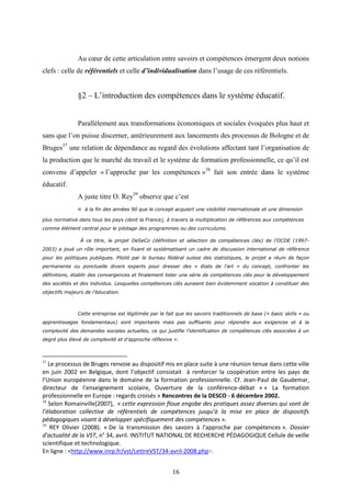 16
Au cœur de cette articulation entre savoirs et compétences émergent deux notions
clefs : celle de référentiels et celle d’individualisation dans l’usage de ces référentiels.
§2 – L’introduction des compétences dans le système éducatif.
Parallèlement aux transformations économiques et sociales évoquées plus haut et
sans que l’on puisse discerner, antérieurement aux lancements des processus de Bologne et de
Bruges37
une relation de dépendance au regard des évolutions affectant tant l’organisation de
la production que le marché du travail et le système de formation professionnelle, ce qu’il est
convenu d’appeler « l’approche par les compétences »38
fait son entrée dans le système
éducatif.
A juste titre O. Rey39
observe que c’est
« à la fin des années 90 que le concept acquiert une visibilité internationale et une dimension
plus normative dans tous les pays (dont la France), à travers la multiplication de références aux compétences
comme élément central pour le pilotage des programmes ou des curriculums.
À ce titre, le projet DeSeCo (définition et sélection de compétences clés) de l’OCDE (1997-
2003) a joué un rôle important, en fixant et systématisant un cadre de discussion international de référence
pour les politiques publiques. Piloté par le bureau fédéral suisse des statistiques, le projet a réuni de façon
permanente ou ponctuelle divers experts pour dresser des « états de l’art » du concept, confronter les
définitions, établir des convergences et finalement lister une série de compétences clés pour le développement
des sociétés et des individus. Lesquelles compétences clés auraient bien évidemment vocation à constituer des
objectifs majeurs de l’éducation.
Cette entreprise est légitimée par le fait que les savoirs traditionnels de base (« basic skills » ou
apprentissages fondamentaux) sont importants mais pas suffisants pour répondre aux exigences et à la
complexité des demandes sociales actuelles, ce qui justifie l’identification de compétences clés associées à un
degré plus élevé de complexité et d’approche réflexive ».
37
Le processus de Bruges renvoie au dispositif mis en place suite à une réunion tenue dans cette ville
en juin 2002 en Belgique, dont l’objectif consistait à renforcer la coopération entre les pays de
l’Union européenne dans le domaine de la formation professionnelle. Cf. Jean-Paul de Gaudemar,
directeur de l’enseignement scolaire, Ouverture de la conférence-débat « « La formation
professionnelle en Europe : regards croisés » Rencontres de la DESCO - 6 décembre 2002.
38
Selon Romainville[2007], « cette expression floue engobe des pratiques assez diverses qui vont de
l’élaboration collective de référentiels de compétences jusqu’à la mise en place de dispositifs
pédagogiques visant à développer spécifiquement des compétences ».
39
REY Olivier (2008). « De la transmission des savoirs à l'approche par compétences ». Dossier
d'actualité de la VST, n° 34, avril. INSTITUT NATIONAL DE RECHERCHE PÉDAGOGIQUE Cellule de veille
scientifique et technologique.
En ligne : <http://www.inrp.fr/vst/LettreVST/34-avril-2008.php>.
 