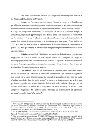 17
Pour autant l’introduction effective des compétences dans le système éducatif a
été longue, difficile et reste controversée.
Longue, car l’approche par compétences s’inscrit en rupture avec la pédagogie
par objectifs, « méthode traditionnelle dominante dans le monde scolaire du XXe siècle, qui découpe les
savoirs à transmettre au sein des disciplines en autant d’objectifs à atteindre à chaque niveau de la scolarité »,
et exige un changement fondamental de paradigme en matière d’évaluation puisque la
compétence, acquise par apprentissage c’est-à-dire au terme d’un processus à la fois support
de l’acquisition et objet de l’évaluation, est fondamentalement contextualisée et finalisée. Il
faudra ainsi attendre la loi d’orientation et de programme pour l’avenir de l’École du 23 avril
2005, pour que soit mis en place le socle commun de connaissances et de compétences et
juillet 2010 pour que soit mis en œuvre dans l’enseignement primaire et secondaire le livret
de compétences.
Difficile, puisque l’individualisation tant au niveau de la démarche réflexive que
l’apprenant est convié à mettre en œuvre qu’au niveau de l’enseignant en charge de
l’accompagnement de cette démarche réflexive, suppose la capacité à discerner dans la mise
en œuvre de compétences et de savoirs pertinents au regard d’une situation celles et ceux qui
pourront être réinvestis dans un autre contexte.
Controversée, enfin du fait de dissonances cognitives entre spécialistes anglo-
saxons des sciences de l’éducation et spécialistes continentaux. Ces dissonances cognitives
qui portent sur le statut épistémologique du concept de compétences, renvoient au cadre
d’analyse mobilisé : chez les anglo-saxons40
la mesure de la compétence est référée aux
performances qu’elle autorise dans l’exercice de l’activité qui les mobilise, alors que chez les
auteurs continentaux la réalité de la compétence se situe davantage au niveau d’une
conception piagétienne des relations entre structures de l’entendement et opérations
mentales41
engagées dans l’effectuation42
.
40
Marcel CRAHAY [2006] propose de substituer le concept d’apprentissage à celui de compétences en raison
de la non pertinence des références utilitaristes qui subordonnent dans la littérature anglo-saxonne la
connaissance à l’action. Cf. Crahay Marcel (2006). « Dangers, incertitudes et incomplétude de la logique de la
compétence en éducation ». Revue française de pédagogie, n° 154, mars.
41
Joël BRADMETZ [2001] « Une conception piagétienne de la construction d’une théorie de l’esprit et des
figures de l’intentionnalité » Archives de Psychologie, 2001, 69, 177-220 .
42
Nous songeons ici au phénomène que REUCHLIN [1978] appelle vicariance des processus, à savoir le fait de
pouvoir atteindre une même performance par des stratégies différentes. Cf. REUCHLIN, M. (1978). Processus
vicariants et différences individuelles. Journal de Psychologie Normale et Pathologique, 2, 133-145.
 