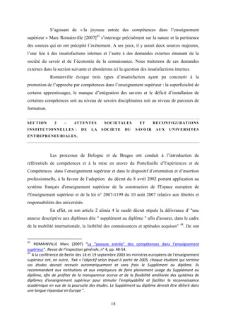 18
S’agissant de « la joyeuse entrée des compétences dans l’enseignement
supérieur » Marc Romainville [2007]43
s’interroge précisément sur la nature et la pertinence
des sources qui en ont précipité l’avènement. A ses yeux, il y aurait deux sources majeures,
l’une liée à des insatisfactions internes et l’autre à des demandes externes émanant de la
société du savoir et de l’économie de la connaissance. Nous traiterons de ces demandes
externes dans la section suivante et aborderons ici la question des insatisfactions internes.
Romainville évoque trois types d’insatisfaction ayant pu concourir à la
promotion de l’approche par compétences dans l’enseignement supérieur : la superficialité de
certains apprentissages, le manque d’intégration des savoirs et le déficit d’installation de
certaines compétences soit au niveau de savoirs disciplinaires soit au niveau de parcours de
formation.
SECTION 2 – ATTENTES SOCIETALES ET RECONFIGURATIONS
INSTITUTIONNELLES : DE LA SOCIETE DU SAVOIR AUX UNIVERSITES
ENTREPRENEURIALES.
Les processus de Bologne et de Bruges ont conduit à l’introduction de
référentiels de compétences et à la mise en œuvre du Portefeuille d’Expériences et de
Compétences dans l’enseignement supérieur et dans le dispositif d’orientation et d’insertion
professionnelle, à la faveur de l’adoption du décret du 8 avril 2002 portant application au
système français d'enseignement supérieur de la construction de l'Espace européen de
l'Enseignement supérieur et de la loi n° 2007-1199 du 10 août 2007 relative aux libertés et
responsabilités des universités.
En effet, en son article 2 alinéa 4 le susdit décret stipule la délivrance d' "une
annexe descriptive aux diplômes dite " supplément au diplôme " afin d'assurer, dans le cadre
de la mobilité internationale, la lisibilité des connaissances et aptitudes acquises" 44
. De son
43
ROMAINVILLE Marc (2007) "La "joyeuse entrée" des compétences dans l’enseignement
supérieur". Revue de l’inspection générale, n° 4, pp. 48-54.
44
A la conférence de Berlin des 18 et 19 septembre 2003 les ministres européens de l’enseignement
supérieur ont, en outre, fixé « l'objectif selon lequel à partir de 2005, chaque étudiant qui termine
ses études devrait recevoir automatiquement et sans frais le Supplément au diplôme. Ils
recommandent aux institutions et aux employeurs de faire pleinement usage du Supplément au
diplôme, afin de profiter de la transparence accrue et de la flexibilité améliorée des systèmes de
diplômes d'enseignement supérieur pour stimuler l'employabilité et faciliter la reconnaissance
académique en vue de la poursuite des études. Le Supplément au diplôme devrait être délivré dans
une langue répandue en Europe ".
 