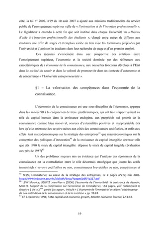 19
côté, la loi n° 2007-1199 du 10 août 2007 a ajouté aux missions traditionnelles du service
public de l’enseignement supérieur celle de « l’orientation et de l’insertion professionnelle ».
Le législateur a entendu à cette fin que soit institué dans chaque Université un « Bureau
d’aide à l’insertion professionnelle des étudiants », chargé entre autres de diffuser aux
étudiants une offre de stages et d’emplois variée en lien avec les formations proposées par
l’université et d’assister les étudiants dans leur recherche de stage et d’un premier emploi.
Ces mesures s’enracinent dans une prospective des relations entre
l’enseignement supérieur, l’économie et la société dominée par des références aux
caractéristiques de l’économie de la connaissance, aux nouvelles fonctions dévolues à l’Etat
dans la société du savoir et dans la volonté de promouvoir dans un contexte d’autonomie et
de concurrence « l’Université entrepreneuriale ».
§1 – La valorisation des compétences dans l’économie de la
connaissance.
L’économie de la connaissance est une sous-discipline de l’économie, apparue
dans les années 90 à la conjonction de trois problématiques, qui ont trait respectivement au
rôle du capital humain dans la croissance endogène, aux propriétés sui generis de la
connaissance comme bien non-rival, sources d’externalités positives et inappropriable dès
lors qu’elle embrasse des savoirs tacites aux côtés des connaissances codifiables, et enfin aux
effets tant microéconomiques sur la stratégie des entreprises45
que macroéconomiques sur la
conception des politiques d’innovation46
de la croissance du capital intangible devenue telle
que dès 1990 le stock de capital intangible dépasse le stock de capital tangible (évaluation
aux prix de 1987)47
Un des problèmes majeurs mis en évidence par l’analyse des économies de la
connaissance est la contradiction entre le rôle désormais stratégique que jouent les actifs
immatériels ( savoirs codifiables ou non, connaissances brevetables ou non, compétences et
45
SESSI, L’immatériel, au coeur de la stratégie des entreprises, Le 4 pages n°217, mai 2006.
http://www.industrie.gouv.fr/biblioth/docu/4pages/pdf/4p217.pdf
46
LEVY Maurice, JOUYET Jean-Pierre [2006] L’économie de l’immatériel: la croissance de demain,
MINEFI, Rapport de la commission sur l’économie de l’immatériel, 184 pages. Voir notamment le
chapitre 1 de la 2ème
partie du rapport, intitulé « L’économie de l’immatériel accélère l’obsolescence
de nos institutions de la connaissance et de la création » pp. 39-63.
47
Cf. J. Kendrick [1994] Total capital and economic growth, Atlantic Economic Journal, 22:1-18.
 