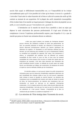 20
savoirs faire acquis et difficilement transmissibles etc..) et l’impossibilité de les évaluer
convenablement parce qu’il n’est possible de le faire qu’en bourse à travers le « goodwill »
c’est-à-dire l’écart entre la valeur boursière de la firme et celle de la somme des actifs qu’elle
contient au moment de son acquisition. Or la plupart des actifs immatériels insusceptibles
d’être évalués faute d’un marché sur lequel puissent s’échanger des droits de propriété sur ces
actifs, ne sont évaluables que par l’intermédiaire du « goodwill ».
L’introduction sur le marché du travail d’un e-portfolio a ainsi un enjeu qui
dépasse la seule sécurisation des parcours professionnels. Il s’agit aussi d’évaluer des
compétences à travers l’expérience professionnelle acquise, pour lesquelles il n’y a pas de
marché qui puisse en fournir une estimation directe ou indirecte :
« Alors que jusqu’à présent, les comptes de l’entreprise devaient
pouvoir informer des utilisateurs multiples et variés (ses gestionnaires, les
tiers, les autorités judiciaires et fiscales, ses créanciers et actionnaires), ils
doivent désormais prioritairement répondre aux besoins spécifiques des
détenteurs de capitaux. Or l’évaluation au coût historique intéresse peu ces
derniers, qui sont beaucoup plus sensibles à ce qu’un investissement matériel
ou immatériel est susceptible de rapporter (fair value). Plus directement d’
ailleurs, la comptabilité doit présenter tous les éléments qui seraient
susceptibles de faire monter le cours du titre, et tous ceux qui seraient
susceptibles de le faire baisser (d’où la prise en compte des risques dans les
évaluations par exemple). C’est dans cette dimension que l’évaluation des
actifs immatériels devient cruciale. La méthode de la juste valeur est censée
fournir une information qui intègre, par construction, les tendances de marché
et rejoint en cela les méthodes utilisées par les investisseurs.
En dernière analyse, on veut pouvoir évaluer les actifs incorporels de
l’entreprise parce que les ressources immatérielles engendrent désormais une
part considérable des richesses créées et que l’on veut pouvoir s’approprier
cette richesse à travers la liquidité du marché financier. Les décisions des
investisseurs que la comptabilité doit orienter sont celles de l’achat et revente
de titres, les fusions-acquisitions, les réactions des investisseurs face aux
introduction en bourse de start-ups ou de segments d’entreprises
scissionnées...Or si la majeure partie de la valeur créée provient désormais des
ressources immatérielles, c’est cela que l’on vend ou que l’on achète à travers
ces opérations et il faut pouvoir l’évaluer. L’impossibilité de le faire ne
révèlerait-elle pas toutefois un problème de légitimité ? » 48
§2 – Les missions de l’Etat stratège dans l’économie du savoir.
48
HALARY Isabelle, CERAS-LAME, Université de Reims, « Ressources immatérielles et finance de
marché : le sens d’ une liaison » Jeudi 27 septembre 2007
 