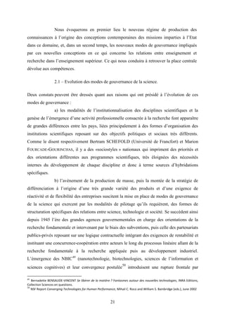 21
Nous évoquerons en premier lieu le nouveau régime de production des
connaissances à l’origine des conceptions contemporaines des missions imparties à l’Etat
dans ce domaine, et, dans un second temps, les nouveaux modes de gouvernance impliqués
par ces nouvelles conceptions en ce qui concerne les relations entre enseignement et
recherche dans l’enseignement supérieur. Ce qui nous conduira à retrouver la place centrale
dévolue aux compétences.
2.1 – Evolution des modes de gouvernance de la science.
Deux constats peuvent être dressés quant aux raisons qui ont présidé à l’évolution de ces
modes de gouvernance :
a) les modalités de l’institutionnalisation des disciplines scientifiques et la
genèse de l’émergence d’une activité professionnelle consacrée à la recherche font apparaître
de grandes différences entre les pays, liées principalement à des formes d’organisation des
institutions scientifiques reposant sur des objectifs politiques et sociaux très différents.
Comme le disent respectivement Bertram SCHEFOLD (Université de Francfort) et Marion
FOURCADE-GOURINCHAS, il y a des «sociostyles » nationaux qui impriment des priorités et
des orientations différentes aux programmes scientifiques, très éloignées des nécessités
internes du développement de chaque discipline et donc à terme sources d’hybridations
spécifiques.
b) l’avènement de la production de masse, puis la montée de la stratégie de
différenciation à l’origine d’une très grande variété des produits et d’une exigence de
réactivité et de flexibilité des entreprises suscitent la mise en place de modes de gouvernance
de la science qui exercent par les modalités de pilotage qu’ils requièrent, des formes de
structuration spécifiques des relations entre science, technologie et société. Se succèdent ainsi
depuis 1945 l’ère des grandes agences gouvernementales en charge des orientations de la
recherche fondamentale et intervenant par le biais des subventions, puis celle des partenariats
publics-privés reposant sur une logique contractuelle intégrant des exigences de rentabilité et
instituant une concurrence-coopération entre acteurs le long du processus linéaire allant de la
recherche fondamentale à la recherche appliquée puis au développement industriel.
L’émergence des NBIC49
(nanotechnologie, biotechnologies, sciences de l’information et
sciences cognitives) et leur convergence postulée
50
introduisent une rupture frontale par
49
Bernadette BENSAUDE-VINCENT Se libérer de la matière ? Fantasmes autour des nouvelles technologies, INRA Editions,
Collection Sciences en questions.
50
NSF Report Converging Technologies for Human Performance, Mihail C. Roco and William S. Bainbridge (eds.), June 2002
 
