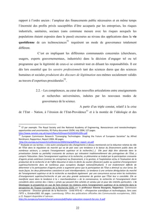 22
rapport à l’ordre ancien : l’ampleur des financements public nécessaires et en même temps
l’énormité des profits privés susceptibles d’être accaparés par les entreprises, les risques
industriels, sanitaires, sociaux (sans commune mesure avec les risques auxquels les
populations étaient exposées dans le passé) encourus au niveau des applications dans la vie
quotidienne de ces technosciences
51
requièrent un mode de gouvernance totalement
différent.
C’est en impliquant les différentes communautés concernées (chercheurs,
usagers, experts gouvernementaux, industriels) dans la décision d’engager tel ou tel
programme que la légitimité de ceux-ci se construit tout en diluant les responsabilités. Il est
dès lors essentiel que les savoirs professionnels tant des sciences dures que des sciences
humaines et sociales produisent des discours de légitimation eux-mêmes socialement validés
au travers d’expertises procédurales
52
.
2.2. - Les compétences, au cœur des nouvelles articulations entre enseignements
et recherches universitaires, induites par les nouveaux modes de
gouvernance de la science.
A partir d’un triple constat, relatif à la crise
de l’Etat – Nation, à l’érosion de l’Etat-Providence53
et à la montée de l’idéologie et des
51
Cf par exemple: The Royal Society and the National Academy of Engineering, Nanosciences and nanotechnologies:
opportunities and uncertainties, RS Policy document 19/04, July 2004, 127 pages.
http://www.nanotec.org.uk/report/Nano%20report%202004%20fin.pdf
52
European Commission Research “Converging Technologies- Shaping the Future of European Societies” by Alfred
Nordmann, Rapporteur, Report 2004, 68 pages.
http://ec.europa.eu/research/conferences/2004/ntw/pdf/final_report_en.pdf
53
Analysée en ces termes: « Une autre conséquence des changements ci-dessus mentionnés est la réduction relative du rôle
de l’État dans la régulation du marché qui va de pair avec une tendance à la baisse du financement public dans de
nombreux secteurs, y compris l’enseignement supérieur et la recherche.(…) Elle peut déjà être observée dans la
privatisation (totale ou partielle) croissante de secteurs qui relevaient traditionnellement des prérogatives de l’État, y
compris l’éducation. Dans l’enseignement supérieur et la recherche, ce phénomène se traduit par la participation croissante
d’agents privés extérieurs (comme les entreprises) au financement, à la gestion, à l’exploitation et/ou à l’évaluation de la
production de la recherche et de l’offre éducative et dans le déclin du soutien (financier) public au système d’enseignement
supérieur/recherche dans de nombreux pays européens (budget national/étudiant). Il est évidemment difficile de
déterminer si la participation d’agents privés a augmenté parce que la participation de l’État a diminué ou vice-versa. De
toute façon, les deux phénomènes coexistent et sont interdépendants. La tendance à une certaine dérégulation du marché
de l’enseignement supérieur et de la recherche se manifeste également par une concurrence accrue entre les institutions
d’enseignement supérieur/recherche et par une plus grande autonomie de gestion que l’État leur a concédée. Elle se
manifeste aussi dans la tendance à la « marchandisation » de la connaissance, la recherche et l’enseignement étant
considérés alors comme des « biens » privés qui peuvent être achetés et vendus par et pour des intérêts particuliers. » in
Développer la prospective en vue de faire évoluer les relations entre l’enseignement supérieur et la recherche dans la
perspective de l’Espace Européen de la Recherche (EER) par le professeur Etienne Bourgeois, Rapporteur. Commission
européenne - Direction générale de la Recherche - Unité RTD-K2 – «Prospective scientifique et technologique, liens avec
l’IPTS », Octobre2002. 83 pages. Luxembourg: Office des publications officielles des Communautés européennes, 2003.
p.22. Rapport disponible à l’adresse :
http://ec.europa.eu/research/social-sciences/pdf/higher-education-research-for-era_fr.pdf
 