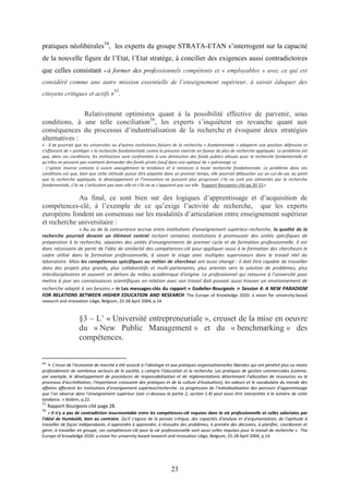 23
pratiques néolibérales54
, les experts du groupe STRATA-ETAN s’interrogent sur la capacité
de la nouvelle figure de l’Etat, l’Etat stratège, à concilier des exigences aussi contradictoires
que celles consistant « à former des professionnels compétents et « employables » avec ce qui est
considéré comme une autre mission essentielle de l’enseignement supérieur, à savoir éduquer des
citoyens critiques et actifs »
55
.
Relativement optimistes quant à la possibilité effective de parvenir, sous
conditions, à une telle conciliation56
, les experts s’inquiètent en revanche quant aux
conséquences du processus d’industrialisation de la recherche et évoquent deux stratégies
alternatives :
« - il se pourrait que les universités ou d'autres institutions faisant de la recherche « fondamentale » adoptent une position défensive et
s’efforcent de « protéger » la recherche fondamentale contre la pression exercée en faveur de plus de recherche appliquée. Le problème est
que, dans ces conditions, les institutions sont confrontées à une diminution des fonds publics alloués pour la recherche fondamentale et
qu’elles ne peuvent pas vraiment demander des fonds privés (sauf dans une optique de « patronage »).
- L’option inverse consiste à suivre aveuglément la tendance et à renoncer à toute recherche fondamentale. Le problème dans ces
conditions est que, bien que cette attitude puisse être payante dans un premier temps, elle pourrait déboucher sur un cul-de-sac au point
que la recherche appliquée, le développement et l’innovation ne puissent plus progresser s’ils ne sont pas alimentés par la recherche
fondamentale, s’ils ne s’articulent pas avec elle et s’ils ne se s'appuient pas sur elle. Rapport Bourgeois cité pp.30-31»
Au final, ce sont bien sur des logiques d’apprentissage et d’acquisition de
compétences-clé, à l’exemple de ce qu’exige l’activité de recherche, que les experts
européens fondent un consensus sur les modalités d’articulation entre enseignement supérieur
et recherche universitaire :
« Au vu de la concurrence accrue entre institutions d'enseignement supérieur-recherche, la qualité de la
recherche pourrait devenir un élément central incitant certaines institutions à promouvoir des unités spécifiques de
préparation à la recherche, séparées des unités d'enseignements de premier cycle et de formation professionnelle. Il est
donc nécessaire de partir de l'idée de similarité des compétences-clé pour appliquer aussi à la formation des chercheurs le
cadre utilisé dans la formation professionnelle, à savoir le stage avec multiples superviseurs dans le travail réel du
laboratoire. Mais les compétences spécifiques au métier de chercheur ont aussi changé : il doit être capable de travailler
dans des projets plus grands, plus collaboratifs et multi-partenaires, plus orientés vers la solution de problèmes, plus
interdisciplinaires et souvent en dehors du milieu académique d'origine. Le professionnel qui retourne à l'université pour
mettre à jour ses connaissances scientifiques en relation avec son travail doit pouvoir aussi trouver un environnement de
recherche adapté à ses besoins.» in Les messages-clés du rapport « Godelier-Bourgeois » Session 4: A NEW PARADIGM
FOR RELATIONS BETWEEN HIGHER EDUCATION AND RESEARCH The Europe of Knowledge 2020: a vision for university-based
research and innovation Liège, Belgium, 25-28 April 2004, p.14
§3 – L’ « Université entrepreneuriale », creuset de la mise en oeuvre
du « New Public Management » et du « benchmarking » des
compétences.
54
« L’essor de l’économie de marché a été associé à l’idéologie et aux pratiques organisationnelles libérales qui ont pénétré plus ou moins
profondément de nombreux secteurs de la société, y compris l’éducation et la recherche. Les pratiques de gestion commerciales (comme,
par exemple, le développement de procédures de responsabilisation et de réglementations déterminant l'allocation de ressources ou le
processus d'accréditation, l'importance croissante des pratiques et de la culture d'évaluation), les valeurs et le vocabulaire du monde des
affaires affectent les institutions d’enseignement supérieur/recherche. La progression de l’individualisation des parcours d’apprentissage
que l’on observe dans l’enseignement supérieur (voir ci-dessous la partie 2, section 1.4) peut aussi être interprétée à la lumière de cette
tendance. » Ibidem, p.22.
55
Rapport Bourgeois cité page 28.
56
« Il n'y a pas de contradiction insurmontable entre les compétences-clé requises dans la vie professionnelle et celles valorisées par
l'idéal de Humboldt, bien au contraire. Qu'il s'agisse de la pensée critique, des capacités d'analyse et d'argumentation, de l'aptitude à
travailler de façon indépendante, à apprendre à apprendre, à résoudre des problèmes, à prendre des décisions, à planifier, coordonner et
gérer, à travailler en groupe, ces compétences-clé pour la vie professionnelle sont aussi celles requises pour le travail de recherche ». The
Europe of Knowledge 2020: a vision for university-based research and innovation Liège, Belgium, 25-28 April 2004, p.14
 