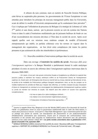 24
A rebours du sens commun, mais en matière de Nouvelle Gestion Publique,
cette bévue ne surprendra plus personne, les gouvernements de l’Union Européenne se sont
entendus pour introduire les principes du nouveau management public dans les Universités,
avant de définir le modèle d’Université entrepreneuriale qu’ils souhaitaient faire prévaloir57
.
Ceci s’explique par l’inféodation du processus de Bologne à la stratégie de Lisbonne (cf. infra
2ème
partie) et sans doute, surtout, par la pression exercée au sein du système des Nations
Unies et dans le cadre d’institutions multilatérales par de puissants bailleurs de fonds en vue
d’une reconsidération des missions dévolues à l’Etat dans la société du savoir. Après avoir
rappelé quelles sont ces missions nous rendrons compte du modèle d’Université
entrepreneuriale qui établit, en parfaite cohérence avec les normes en vigueur dans le
management des organisations, un lien étroit entre compétences (de toutes les parties
prenantes et pas seulement de celles des shareholders) et performances.
3.1 –Nouvelles modalités d’intervention publique dans la société du savoir.
Dans son ouvrage « Construire les sociétés du savoir. Nouveaux défis pour
l’enseignement supérieur » la Banque Mondiale a parfaitement énoncé le cadre analytique
présidant à la mise en œuvre des réformes dans l’enseignement supérieur intervenues dans la
décennie 2000-2009 :
« En raison, d’une part, des graves contraintes fiscales et budgétaires qui affectent la capacité des
pouvoirs publics à maintenir les niveaux antérieurs d’offre et de financement directs de l’enseignement
supérieur et, d’autre part, de l’émergence des forces du marché tant au niveau national qu’international, le but,
la portée et les modalités de l’intervention publique changent radicalement. Ainsi, au lieu de compter sur le
modèle traditionnel de contrôle de l’État pour imposer des réformes, un nombre croissant de pays choisissent
d’induire le changement en orientant et en encourageant les établissements d’enseignement supérieur publics
ou privés de manière non directive et souple. Cet objectif peut être atteint en suivant trois approches
complémentaires:
• la mise en place d’un cadre stratégique cohérent ;
• la création d’un environnement réglementaire propice ;
• l’instauration d’incitations financières appropriées. »
58
57
Comme le rappelle Olivier Rey, Marginson et van der Wende [2007] auteurs d’un document de travail de
l’OCDE « la globalisation remet en cause la gouvernance traditionnelle dans le cadre des États-nations, à
travers deux processus à l’oeuvre : d’une part le « New Public Management » (qui a notamment partie liée avec
un pilotage plus proche du marché, une diversification des financements et une professionnalisation
d’établissements universitaires plus autonomes), d’autre part la croissance des communications trans-
frontalières et des activités dans lesquelles les établissements traitent directement avec des partenaires
extérieurs à leur cadre national » Olivier REY « Les petits mondes universitaires dans la globalisation »INRP,
Dossier d’actualité n°29, septembre 2007.
58
BANQUE MONDIALE [2003] «Construire les sociétés du savoir. Nouveaux défis pour l’enseignement
supérieur » RAPPORT DE LA BANQUE MONDIALE Les Presses de l’Université Laval, 295 pages.
 