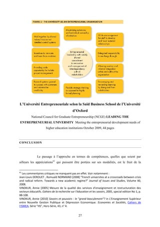 27
L’Université Entrepreneuriale selon la Saïd Business School de l’Université
d’Oxford
National Council for Graduate Entrepreneurship (NCGE) LEADING THE
ENTREPRENEURIAL UNIVERSITY Meeting the entrepreneurial development needs of
higher education institutions October 2009, 44 pages
CONCLUSION
Le passage à l’approche en termes de compétences, quelles que soient par
ailleurs les appréciations61
qui puissent être portées sur ses modalités, est le fruit de la
61
Les commentaires critiques ne manquent pas en effet. Voir notamment :
Jean-Louis DEROUET , Romuald NORMAND [2008] “French universites at a crossroads between crisis
and radical reform. Towards a new academic regime?” Journal of Issues and Studies, Volume 40,
2008.
VINOKUR, Annie [2005] Mesure de la qualité des services d’enseignement et restructuration des
secteurs éducatifs. Cahiers de la recherche sur l’éducation et les savoirs, 2005, special edition No 1, p.
88-108.
VINOKUR, Annie [2010] Savoirs et pouvoirs : le "grand basculement"? in L'Enseignement Supérieur
entre Nouvelle Gestion Publique et Dépression Economique. Economies et Sociétés, Cahiers de
l'ISMEA, Série "HS", Hors-Série, 43, n° 4.
 