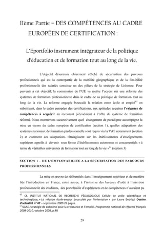 29
IIème Partie – DES COMPÉTENCES AU CADRE
EUROPÉEN DE CERTIFICATION :
L’Eportfolio instrument intégrateur de la politique
d’éducation et de formation tout au long de la vie.
L’objectif désormais clairement affiché de sécurisation des parcours
professionnels qui est la contrepartie de la mobilité géographique et de la flexibilité
professionnelle des salariés constitue un des piliers de la stratégie de Lisbonne. Pour
parvenir à cet objectif, la commission de l’UE va mettre l’accent sur une réforme des
systèmes de formation professionnelle dans le cadre de sa politique de formation tout au
long de la vie. La réforme engagée bouscule la relation entre école et emploi63
en
substituant, dans le cadre européen des certifications, aux aptitudes acquises l’exigence de
compétences à acquérir en recourant précisément à l’offre du système de formation
réformé. Nous montrerons successivement quel changement de paradigme accompagne la
mise en œuvre du cadre européen de certification (section 1), quelles adaptations des
systèmes nationaux de formation professionnelle sont requis via la VAE notamment (section
2) et comment ces adaptations rétroagissent sur les établissements d’enseignements
supérieurs appelés à devenir sous forme d’établissements autonomes et concurrentiels « à
terme de véritables universités de formation tout au long de la vie »64
(section 3)
SECTION 1 – DE L’EMPLOYABILITE A LA SECURISATION DES PARCOURS
PROFESSIONNELS
La mise en œuvre de référentiels dans l’enseignement supérieur et de manière
liée l’introduction en France, entre autres, à l’initiative des bureaux d’aide à l’insertion
professionnelle des étudiants, des portefeuille d’expériences et de compétences n’auraient pu
63
Cf. INSTITUT NATIONAL DE RECHERCHE PÉDAGOGIQUE Cellule de veille scientifique et
technologique, « La relation école-emploi bousculée par l’orientation » par Laure Endrizzi Dossier
d’actualité n° 47 – septembre 2009 26 pages.
64
SGAE, Stratégie de Lisbonne pour la croissance et l’emploi. Programme national de réforme français
2008-2010, octobre 2008, p.40
 