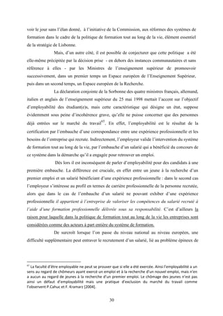 30
voir le jour sans l’élan donné, à l’initiative de la Commission, aux réformes des systèmes de
formation dans le cadre de la politique de formation tout au long de la vie, élément essentiel
de la stratégie de Lisbonne.
Mais, d’un autre côté, il est possible de conjecturer que cette politique a été
elle-même précipitée par la décision prise - en dehors des instances communautaires et sans
référence à elles - par les Ministres de l’enseignement supérieur de promouvoir
successivement, dans un premier temps un Espace européen de l’Enseignement Supérieur,
puis dans un second temps, un Espace européen de la Recherche.
La déclaration conjointe de la Sorbonne des quatre ministres français, allemand,
italien et anglais de l’enseignement supérieur du 25 mai 1998 mettait l’accent sur l’objectif
d’employabilité des étudiant(e)s, mais cette caractéristique qui désigne un état, suppose
évidemment sous peine d’incohérence grave, qu’elle ne puisse concerner que des personnes
déjà entrées sur le marché du travail
65
. En effet, l’employabilité est le résultat de la
certification par l’embauche d’une correspondance entre une expérience professionnelle et les
besoins de l’entreprise qui recrute. Indirectement, l’employeur valide l’intervention du système
de formation tout au long de la vie, par l’embauche d’un salarié qui a bénéficié du concours de
ce système dans la démarche qu’il a engagée pour retrouver un emploi.
Dès lors il est inconséquent de parler d’employabilité pour des candidats à une
première embauche. La différence est cruciale, en effet entre un jeune à la recherche d’un
premier emploi et un salarié bénéficiant d’une expérience professionnelle : dans le second cas
l’employeur s’intéresse au profil en termes de carrière professionnelle de la personne recrutée,
alors que dans le cas de l’embauche d’un salarié ne pouvant exhiber d’une expérience
professionnelle il appartient à l’entreprise de valoriser les compétences du salarié recruté à
l’aide d’une formation professionnelle délivrée sous sa responsabilité. C’est d’ailleurs la
raison pour laquelle dans la politique de formation tout au long de la vie les entreprises sont
considérées comme des acteurs à part entière du système de formation.
De surcroît lorsque l’on passe du niveau national au niveau européen, une
difficulté supplémentaire peut entraver le recrutement d’un salarié, lié au problème épineux de
65
La faculté d’être employable ne peut se prouver que si elle a été exercée. Ainsi l’employabilité a un
sens au regard de chômeurs ayant exercé un emploi et à la recherche d’un nouvel emploi, mais n’en
a aucun au regard de jeunes à la recherche d’un premier emploi. Le chômage des jeunes n’est pas
ainsi un défaut d’employabilité mais une pratique d’exclusion du marché du travail comme
l’observent P.Cahuc et F. Kramarz [2004].
 