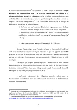 31
la reconnaissance professionnelle
66
des diplômes. En effet, « lorsque la profession n'est pas
soumise à une réglementation dans l'Etat d'accueil, l'appréciation du diplôme et du
niveau professionnel appartient à l'employeur. Le travailleur peut cependant avoir des
difficultés à faire reconnaître à sa juste valeur sa qualification professionnelle et à obtenir un
emploi à un niveau correspondant »67
. D’où l’inéluctable rétroaction de la stratégie de
Lisbonne sur le processus de Bologne puisque :
1) Il n'existe pas, sauf exception, d'équivalence réglementaire entre diplômes
français et diplômes étrangers, même à l'intérieur de l'Union européenne.
2) La directive 2005/36 du 7 septembre 2005 relative à la reconnaissance des
qualifications professionnelles n'a pas encore été transposée en France !( cf
note 67)
§1 – Du processus de Bologne à la stratégie de Lisbonne.
Lorsque Claude Allègre prend l’initiative de lancer en Sorbonne les 24 et 25 mai
1998 avec le soutien de quelques homologues européens ce que l’on appellera plus tard le
processus de Bologne, il entend recourir à une des modalités de la construction européenne
quelque peu négligée : la coopération intergouvernementale. Celle-ci présente un triple
avantage :
- n’engager que les pays qui sont disposés à s’inscrire dans un projet commun
indépendamment de toute contrainte institutionnelle liée aux modes de fonctionnement des
institutions existantes (l’Union Européenne et les prérogatives de la Commission, le Conseil de
l’Europe et ses équilibres géopolitiques complexes, etc..),
- s’affranchir précisément des obligations associées ordinairement au
fonctionnement des institutions européennes telles que la transposition en droit interne des
directives communautaires,
66
Distincte de la reconnaissance académique des diplômes, la reconnaissance professionnelle des
diplômes fait l’objet de la directive 2005/36 du 7 septembre 2005 de l’UE relative à la
reconnaissance des qualifications professionnelles.
67
Commission Nationale de la Certification Professionnelle. Transparence et Qualifications.
http://www.cncp.gouv.fr/grand-public/transparenceQualification#ancre3b
 