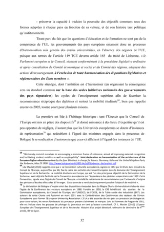 32
- préserver la capacité à traduire la poursuite des objectifs communs sous des
formes adaptées à chaque pays en fonction de sa culture, et de son histoire tant politique
qu’institutionnelle.
Tirant parti du fait que les questions d’éducation et de formation ne sont pas de la
compétence de l’UE, les gouvernements des pays européens entament donc un processus
d’harmonisation suis generis des cursus universitaires, en l’absence des organes de l’UE,
puisque aux termes de l’article 149 TCE devenu article 165 du traité de Lisbonne, « le
Parlement européen et le Conseil, statuant conformément à la procédure législative ordinaire
et après consultation du Comité économique et social et du Comité des régions, adoptent des
actions d'encouragement, à l'exclusion de toute harmonisation des dispositions législatives et
réglementaires des États membres ».
Cette stratégie, dont l’ambition est d’harmoniser (en organisant la convergence
vers un standard commun sur la base des seules initiatives nationales des gouvernements
des pays signataires) les cycles de l’enseignement supérieur afin de favoriser la
reconnaissance réciproque des diplômes et surtout la mobilité étudiante68
, bien que rappelée
encore en 2005, tourne court pour plusieurs raisons.
La première est liée à l’héritage historique : tant l’Unesco que le Conseil de
l’Europe ont mis en place des dispositifs69
et donné naissance à des lieux d’expertise qu’il est
peu opportun de négliger, d’autant plus que les Universités européennes se dotent d’instances
de représentation70
qui redoublent à l’égard des ministres engagés dans le processus de
Bologne la revendication d’autonomie que ceux-ci affichent à l’égard des instances de l’UE.
68
“We hereby commit ourselves to encouraging a common frame of reference, aimed at improving external recognition
and facilitating student mobility as well as employability”. Joint declaration on harmonisation of the architecture of the
European higher education system by the four Ministers in charge for France, Germany, Italy and the United Kingdom Paris,
the Sorbonne, May 25 1998: http://www.bologna-berlin2003.de/pdf/Sorbonne_declaration.pdf
69
Léa Maulet [2010] rappelle ainsi que « La Convention culturelle européenne, signée en 1954 par 14 Etats dans le cadre du
Conseil de l’Europe, aujourd’hui par 48, fixe le cadre des activités du Conseil Européen dans le domaine de l’Enseignement
Supérieur et de la Recherche. La mobilité étudiante en Europe, qui est l’un des principaux objectifs de la Déclaration de la
Sorbonne, avait déjà été facilitée par la Convention européenne sur l’équivalence des périodes universitaires de 1957. Cette
Convention, signée sous l’égide du Conseil de l’Europe, a installé le mécanisme de reconnaissance par l’université d’origine
des périodes d’études effectuées à l’étranger. Cette avancée a rendu techniquement possible l’objectif de mobilité ».
70
La déclaration de Bologne s’inspire ainsi des dispositions évoquées dans La Magna Charta Universitatum élaborée sous
l’égide de la Conférence des recteurs européens en 1988. Fondée en 1959, la CRE bénéficiait du soutien de la
Commission européenne, du Conseil de l’Europe, de l’UNESCO, de l’OCDE, de la Table ronde des industriels (ERT). Les
auteurs de cette Charte ont fusionné en mars 2001 avec la Confédération des Conférences des recteurs de l’Union
Européenne pour former l’European University Association. L’EUA a été associée de très près au processus de Bologne et
pour cette raison, les textes fondateurs du processus portent clairement sa marque. Lors du Sommet de Prague de 2001,
elle est incluse dans les groupes de pilotage du processus en tant qu’acteur consultatif. Cf. L. Maulet [2010] L'Espace
Européen de l'Enseignement Supérieur et de la Recherche: Histoire d'un projet dénaturé, Mémoire de séminaire de 4
ème
année, IEP de Lyon.
 