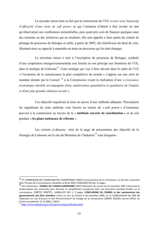 33
La seconde raison tient au fait que la commission de l’UE va user avec beaucoup
d’efficacité d’une sorte de soft power ce qui l’amènera d’abord à être invitée en tant
qu’observateur aux conférences ministérielles, puis ayant pris soin de financer quelques unes
des réunions ou des initiatives qui en résultent, elle sera appelée à faire partie du comité de
pilotage du processus de Bologne et enfin, à partir de 2005, elle bénéficiera du droit de vote,
illustrant ainsi sa capacité à reprendre en main un processus qui lui était étranger.
La troisième raison à trait à l’inscription du processus de Bologne, symbole
d’une coopération intergouvernementale non limitée en son principe aux frontières de l’UE,
dans la stratégie de Lisbonne71
. Cette stratégie qui vise à faire advenir dans le cadre de l’UE
« l’économie de la connaissance la plus compétitive du monde » s’appuie sur une série de
mandats donnés par le Conseil 72
à la Commission visant la réalisation d’une « croissance
économique durable accompagnée d'une amélioration quantitative et qualitative de l'emploi
et d'une plus grande cohésion sociale ».
Ces objectifs requièrent la mise en œuvre d’une méthode adéquate. Précisément
les ingrédients de cette méthode vont fournir en termes de « soft power » d’immenses
pouvoir à la commission au travers de la « méthode ouverte de coordination » et de son
pendant « les plans nationaux de réforme »
Les extraits ci-dessous tirés de la page de présentation des objectifs de la
Stratégie de Lisbonne sur le site du Ministère de l’Industrie73
sont éloquents :
71
Cf. COMMISSION DES COMMUNAUTÉS EUROPÉENNES [2003] Communication de la commission. Le rôle des universités
dans l'Europe de la Connaissance. Bruxelles, le 05.02.2003; COM(2003) 58 final, 25 pages.
72
Voir notamment : CONSEIL DE L’UNION EUROPEENNE [2007] Résolution du conseil du 23 novembre 2007 concernant la
modernisation des universités pour favoriser la compétitivité européenne dans une économie mondiale fondée sur la
connaissance. (2007/C XXX/YY) ; 16096/1/07 REV 1; 9 pages. CONCLUSIONS DU CONSEIL et des représentants des
gouvernements des États membres, réunis au sein du Conseil le 26 novembre 2009, sur le renforcement du rôle de
l'éducation en vue d'assurer le bon fonctionnement du triangle de la connaissance (2009/C 302/03) Journal officiel de
l’Union européenne, 12.12.2009, C 302/3.
73
http://www.industrie.gouv.fr/enjeux/europe/lisbonne.html
 