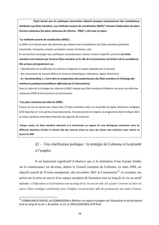 34
Étant donné que les politiques concernées relèvent presque exclusivement des compétences
attribuées aux États membres, une méthode ouverte de coordination (MOC)* incluant l'élaboration de plans
d'action nationaux (les plans nationaux de réforme - PNR)* a été mise en place.
*La méthode ouverte de coordination (MOC) :
La MOC est instituée dans des domaines qui relèvent de la compétence des États membres (politique
industrielle, innovation, emploi, protection sociale, formation, etc).
En vue de faire converger leurs politiques nationales pour réaliser certains objectifs communs les Etats
membres sont évalués par d'autres États membres et le rôle de la Commission est limité à de la surveillance.
Elle se base principalement sur:
- l'identification et la définition en commun d'objectifs à remplir (adoptés par le Conseil);
- des instruments de mesure définis en commun (statistiques, indicateurs, lignes directrices)
- le « benchmarking », c'est-à-dire la comparaison des performances des États membres et l'échange des
meilleures pratiques (surveillance effectuée par la Commission);
Dans le cadre de la stratégie de Lisbonne la MOC impose aux États membres d'élaborer des plans de réformes
nationaux (PNR) et les transmet à la Commission.
*Les plans nationaux de réforme (PNR) :
Conçus et mis en œuvre par chacun des 27 états membres selon un ensemble de lignes directrices intégrées
(LDI) réparties en trois parties (macroéconomie, microéconomie et emploi), ce programme décrit la façon dont
les Etats membres entendent atteindre les objectifs de Lisbonne.
Chaque année, les Etats membres adressent à la Commission un rapport de suivi distinguant clairement entre les
différents domaines d'action et faisant état des mesures prises au cours des douze mois antérieurs pour mettre en
œuvre les PNR.
§2 – Une clarification politique : la stratégie de Lisbonne et la priorité
à l’emploi.
Il est hautement significatif d’observer que si la réalisation d’une Europe fondée
sur la connaissance est devenue, depuis le Conseil européen de Lisbonne, en mars 2000, un
objectif central de l'Union européenne, dès novembre 2001 la Commission74
va recentrer son
action sur la mise en œuvre d’un espace européen de formation tout au long de la vie au motif
suivant: « l'éducation et la formation tout au long de la vie ont un rôle clé à jouer à travers la mise en
œuvre d'une stratégie coordonnée pour l'emploi, en particulier afin de promouvoir une main d’œuvre
74
COMMUNICATION DE LA COMMISSION « Réaliser un espace européen de l'éducation et de formation
tout au long de la vie », Bruxelles, le 21.11.2001COM(2001) 678 final
 