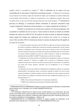 35
qualifiée, formée et susceptible de s'adapter »75
. Mais la réalisation de cet espace n’est pas
commandée par le seul respect d’impératifs économiques puisque : « L'éducation et la formation
tout au long de la vie tiennent compte de l'ensemble de l'offre et de la demande en matière d'éducation
et de formation. Elles prennent en compte les connaissances et les compétences acquises dans toutes
les sphères de la vie, qui s'avèrent donc utiles pour faire face à la société moderne. »
76
Contournant le
processus de Bologne, la commission affirme notamment la nécessaire articulation entre
« espace européen de l’éducation et de la formation » et « espace européen de la recherche »77
.
Toutefois la commission ne se borne pas à esquisser un nouveau programme, elle
en spécifie les modalités de mise en œuvre. Ayant constaté la réussite en matière de mobilité
étudiante du système de crédits ECTS, elle propose de mettre en place un dispositif analogue,
tenant compte des critiques des employeurs qui le trouvent trop orienté sur la charge de
travail. Dès novembre 2001 la Commission énonce le contenu du dispositif qu’elle appelle de
ses vœux en ces termes :
« · La Commission propose l'instauration, avant la fin 2001, d'un régime de reconnaissance professionnelle
plus uniforme, transparent et flexible dans le domaine des professions réglementées. Les Etats membres
devraient, en collaboration avec la Commission, s'assurer que les citoyens ont accès à des informations
récentes et pertinentes concernant ces directives et les questions plus générales liées à la reconnaissance.
Les réseaux européens possédant des points de contact nationaux en matière de reconnaissance
professionnelle, tels que NARIC* les CNROP** devraient jouer un rôle central à cet égard.
· En collaboration avec les Etats membres et les établissements d'enseignement supérieur, la Commission
soutiendra activement le "processus de Bologne" dans le domaine de l'enseignement supérieur.
L'expérience acquise dans le cadre de ce processus servira de base afin de promouvoir une coopération
plus étroite dans d'autres domaines, notamment celui de l'enseignement et de la formation
professionnels.
· En collaboration avec les Etats membres, les établissements d'enseignement supérieur, les associations
professionnelles et les partenaires sociaux, la Commission soutiendra la création et la mise en oeuvre
volontaire de diplômes et certificats européens, ainsi que la définition des critères auxquels ces derniers
devront satisfaire. Ceci s'applique aux initiatives prises tant dans l'enseignement supérieur que par l es
entreprises/secteurs. »
78
* NARIC: Centres nationaux d'information sur la reconnaissance académique.
** CNROP: Centres nationaux de ressources pour l'orientation professionnelle
75
COMMUNICATION DE LA COMMISSION « Réaliser un espace européen de l'éducation et de formation
tout au long de la vie », Bruxelles, le 21.11.2001 COM(2001) 678 final p.8
76
Ibidem, p.8
77
« Afin d'atteindre l'objectif fixé par Lisbonne d'une société fondée sur la connaissance, des liens
étroits seront établis entre l'espace européen de l'éducation et de la formation tout au long de la vie
et l'espace européen de la recherche, notamment dans l'objectif d'accroître l'intérêt des jeunes pour
les carrières scientifiques et technologiques. » Ibidem, p.10
78
COMMUNICATION DE LA COMMISSION « Réaliser un espace européen de l'éducation et de
formation tout au long de la vie », Bruxelles, le 21.11.2001COM(2001) 678 final, p.19
 