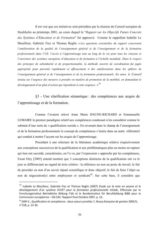 36
Il est vrai que ces initiatives sont précédées par la réunion du Conseil européen de
Stockholm au printemps 2001, au cours duquel le "Rapport sur les Objectifs Futurs Concrets
des Systèmes d’Éducation et de Formation" fut approuvé. Comme le rappellent Isabelle Le
Mouillour, Gabriele Fiez et Thomas Reglin « Les questions essentielles du rapport concernent
l’amélioration de la qualité de l’enseignement général et de l’enseignement et de la formation
professionnels dans l’UE, l’accès à l’apprentissage tout au long de la vie pour tous les citoyens et
l’ouverture des systèmes européens d’éducation et de formation à l’échelle mondiale. Dans le respect
des principes de subsidiarité et de proportionnalité, la méthode ouverte de coordination fut jugée
appropriée pour parvenir rapidement et efficacement à des améliorations dans les sphères de
l’enseignement général et de l’enseignement et de la formation professionnels. En outre, le Conseil
insista sur l’urgence des mesures à prendre en matière de promotion de la mobilité, en demandant le
développement d’un plan d’action qui répondrait à cette exigence. »79
§3 - Une clarification sémantique : des compétences aux acquis de
l’apprentissage et de la formation.
Comme l’avaient relevé Anne Marie DAUNE-RICHARD et Emmanuelle
LEMAIRE le premier paradigme relatif aux compétences conduisait à les considérer comme le
substrat d’une sorte de « qualification sociale ». En revenant dans le champ de l’enseignement
et de la formation professionnels le concept de compétences s’insère dans un autre référentiel
qui conduit à mettre l’accent sur les acquis de l’apprentissage.
Procédant à une relecture de la littérature académique relative respectivement
aux conceptions successives de la qualification et aux problématiques plus ou moins en rupture
qui leur ont succédé, caractérisées, on l’a vu, par l’expression « approche par les compétences,
Ewan Oiry [2005] entend montrer que 3 conceptions distinctes de la qualification ont vu le
jour se différenciant au regard de trois critères : la référence ou non au poste de travail, le fait
de procéder ou non d’un savoir réputé scientifique et donc objectif, le fait de faire l’objet ou
non de négociation(s) entre employeurs et syndicats80
. Sur cette base, il considère que
79
Isabelle Le Mouillour, Gabriele Fiez et Thomas Reglin [2007] Etude sur la mise en oeuvre et le
développement d’un système ECVET pour la formation professionnelle initiale, Effectuée par le
Forschungsinstitut Betriebliche Bildung f-bb et le Bundesinstitut für Berufsbildung BIBB pour la
Commission européenne – DG EAC. Rapport final Octobre 2007, p. 16.
80
OIRY E., Qualification et compétence : deux soeurs jumelles ?, Revue française de gestion 2005/5,
n°158, p. 13-34.
 