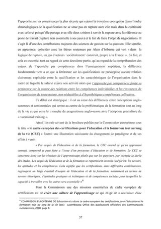 37
l’approche par les compétences la plus récente qui rejoint la troisième conception (dans l’ordre
chronologique) de la qualification ne se situe pas en rupture avec elle mais dans la continuité
avec celle-ci puisqu’elle partage avec elle deux critères à savoir la rupture avec la référence au
poste de travail (rupture non essentielle à ses yeux) et le fait de faire l’objet de négociations. Il
s’agit là d’une des contributions majeures des sciences de gestion sur la question. Elle semble,
en apparence, coïncider avec les thèses soutenues par Alain d’Iribarne qui voit « dans la
logique de rupture, un jeu d’acteurs ˈsociétalementˈ construit, propre à la France. ». En fait, et
cela est essentiel tant au regard de cette deuxième partie, qu’au regard de la compréhension des
enjeux de l’approche par compétences dans l’enseignement supérieur, la différence
fondamentale tient à ce que la littérature sur les qualifications ne présuppose aucune relation
clairement explicitée entre la qualification et les caractéristiques de l’organisation dans le
cadre de laquelle le salarié exerce son activité alors que l’approche par compétences fonde sa
pertinence sur la nature des relations entre les compétences individuelles et les ressources de
l’organisation de toute nature, non réductibles à d’hypothétiques compétences collectives.
Ce débat est stratégique : il est au cœur des différences entre conceptions anglo-
saxonnes et continentales qui seront au centre de la problématique de la formation tout au long
de la vie et qui verra le triomphe du pragmatisme anglo-saxon avec l’adoption généralisée du
« vocational training ».
Ainsi l’extrait suivant de la brochure publiée par la Commission européenne sous
le titre « le cadre européen des certifications pour l’éducation et la formation tout au long
de la vie (CEC) » fournit une illustration saisissante du changement de paradigme et de ses
effets à venir :
« Par acquis de l'éducation et de la formation, le CEC entend ce qu’un apprenant
connait, comprend et peut faire a l’issue d’un processus d’éducation et de formation. Le CEC se
concentre donc sur les résultats de l’apprentissage plutôt que sur les parcours, par exemple la durée
des études. Les acquis de l'éducation et de la formation se repartissent en trois catégories: les savoirs,
les aptitudes et les compétences. Cela signifie que les certifications, dans différentes combinaisons,
regroupent un large éventail d’acquis de l'éducation et de la formation, notamment en termes de
savoirs théoriques, d’aptitudes pratiques et techniques et de compétences sociales pour lesquelles la
capacité à travailler avec les autres sera essentielle »81
Pour la Commission une des missions essentielles du cadre européen de
certification est de créer une culture de l'apprentissage ce qui exige de « déterminer d'une
81
COMMISSION EUROPÉENNE DG Education et culture Le cadre européen des certifications pour l’éducation et la
formation tout au long de la vie (cec) Luxembourg: Office des publications officielles des Communautés
européennes, 2008, page 3.
 