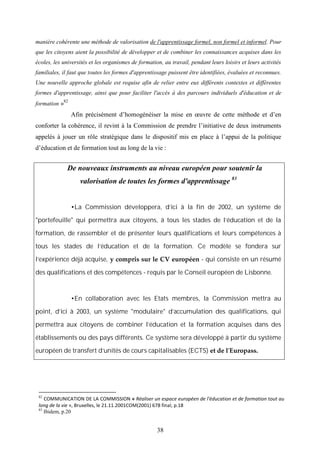 38
manière cohérente une méthode de valorisation de l'apprentissage formel, non formel et informel. Pour
que les citoyens aient la possibilité de développer et de combiner les connaissances acquises dans les
écoles, les universités et les organismes de formation, au travail, pendant leurs loisirs et leurs activités
familiales, il faut que toutes les formes d'apprentissage puissent être identifiées, évaluées et reconnues.
Une nouvelle approche globale est requise afin de relier entre eux différents contextes et différentes
formes d'apprentissage, ainsi que pour faciliter l'accès à des parcours individuels d'éducation et de
formation »82
Afin précisément d’homogénéiser la mise en œuvre de cette méthode et d’en
conforter la cohérence, il revint à la Commission de prendre l’initiative de deux instruments
appelés à jouer un rôle stratégique dans le dispositif mis en place à l’appui de la politique
d’éducation et de formation tout au long de la vie :
De nouveaux instruments au niveau européen pour soutenir la
valorisation de toutes les formes d'apprentissage 83
La Commission développera, d'ici à la fin de 2002, un système de
"portefeuille" qui permettra aux citoyens, à tous les stades de l'éducation et de la
formation, de rassembler et de présenter leurs qualifications et leurs compétences à
tous les stades de l'éducation et de la formation. Ce modèle se fondera sur
l'expérience déjà acquise, y compris sur le CV européen - qui consiste en un résumé
des qualifications et des compétences - requis par le Conseil européen de Lisbonne.
En collaboration avec les Etats membres, la Commission mettra au
point, d'ici à 2003, un système "modulaire" d'accumulation des qualifications, qui
permettra aux citoyens de combiner l'éducation et la formation acquises dans des
établissements ou des pays différents. Ce système sera développé à partir du système
européen de transfert d'unités de cours capitalisables (ECTS) et de l'Europass.
82
COMMUNICATION DE LA COMMISSION « Réaliser un espace européen de l'éducation et de formation tout au
long de la vie », Bruxelles, le 21.11.2001COM(2001) 678 final, p.18
83
Ibidem, p.20
 