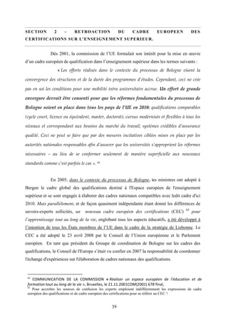 39
SECTION 2 – RETROACTION DU CADRE EUROPEEN DES
CERTIFICATIONS SUR L’ENSEIGNEMENT SUPERIEUR.
Dès 2001, la commission de l’UE formulait son intérêt pour la mise en œuvre
d’un cadre européen de qualification dans l’enseignement supérieur dans les termes suivants :
« Les efforts réalisés dans le contexte du processus de Bologne visent la
convergence des structures et de la durée des programmes d’études. Cependant, ceci ne crée
pas en soi les conditions pour une mobilité intra universitaire accrue. Un effort de grande
envergure devrait être consenti pour que les réformes fondamentales du processus de
Bologne soient en place dans tous les pays de l’UE en 2010: qualifications comparables
(cycle court, licence ou équivalent, master, doctorat); cursus modernisés et flexibles à tous les
niveaux et correspondant aux besoins du marché du travail; systèmes crédibles d’assurance
qualité. Ceci ne peut se faire que par des mesures incitatives ciblées mises en place par les
autorités nationales responsables afin d’assurer que les universités s’approprient les réformes
nécessaires – au lieu de se conformer seulement de manière superficielle aux nouveaux
standards comme c’est parfois le cas ». 84
En 2005, dans le contexte du processus de Bologne, les ministres ont adopté à
Bergen le cadre global des qualifications destiné à l'Espace européen de l'enseignement
supérieur et se sont engagés à élaborer des cadres nationaux compatibles avec ledit cadre d'ici
2010. Mais parallèlement, et de façon quasiment indépendante étant donné les différences de
savoirs-experts sollicités, un nouveau cadre européen des certifications (CEC) 85
pour
l’apprentissage tout au long de la vie, englobant tous les aspects éducatifs, a été développé à
l’intention de tous les États membres de l’UE dans le cadre de la stratégie de Lisbonne. Le
CEC a été adopté le 23 avril 2008 par le Conseil de l’Union européenne et le Parlement
européen. En tant que président du Groupe de coordination de Bologne sur les cadres des
qualifications, le Conseil de l'Europe s’était vu confier en 2007 la responsabilité de coordonner
l'échange d'expériences sur l'élaboration de cadres nationaux des qualifications.
84
COMMUNICATION DE LA COMMISSION « Réaliser un espace européen de l'éducation et de
formation tout au long de la vie », Bruxelles, le 21.11.2001COM(2001) 678 final,
85
Pour accroître les sources de confusion les experts emploient indifféremment les expressions de cadre
européen des qualifications et de cadre européen des certifications pour se référer au CEC !
 