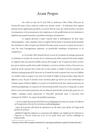 4
Avant Propos
Par arrêté en date du 15 avril 2010, le professeur Gilles Pollet, Directeur de
SciencesPo-Lyon a bien voulu me confier une mission visant « la réalisation d’un rapport
portant sur les applications possibles, au sein de l’IEP de Lyon, des outils destinés à favoriser
la transparence et la reconnaissance des compétences et des qualifications de nos étudiants et
diplômés (passeport formation et portfolio numérique notamment) »
Le rapport présenté ci-après s’inscrit dans le prolongement de deux types
d’interrogations : celles exprimées dans le rapport Hetzel quant à l’insertion professionnelle
des étudiants et celles évoquées par Patrick Chevalier quant au succès et enjeux du recours à
cette fin, dans l’enseignement supérieur, au portefeuille numérique d’expériences et de
compétences.
Le 24 octobre 2006, Patrick Hetzel, recteur de l’académie de Limoges présentait
en Sorbonne le résultat des travaux de la Commission du débat national Université-Emploi.
Le rapport remis aux pouvoirs publics précise dès la page 9 qu’«il s’agit de tout mettre en oeuvre
pour que la situation actuelle où bon nombre d’étudiants se retrouvent seuls face à la fois à l’université et au
monde du travail, seuls pour faire le pont entre ces deux mondes, se modifie. Il convient de proposer aux
étudiants un passage progressif de l’université vers le monde du travail en passant d’une vision où le diplôme
est considéré comme un couperet à une vision où le monde de l’emploi est progressivement intégré dans les
différents cursus. Ou pour le formuler encore autrement, plutôt que d’avoir une vision dichotomique où
l’étudiant acquiert d’abord un diplôme et va ensuite vers le monde du travail, notre commission préconise une
évolution paradigmatique où la question de l’insertion professionnelle serait prise en charge plus en amont
dans les cursus universitaires permettant ainsi une démarche moins brutale, nettement plus progressive vers
l’emploi. » Quelque temps auparavant, P. Chevalier1
présentait ainsi, à l’occasion d’un
séminaire de l’AMUE, les enjeux du portfolio numérique :
« - prise en compte du projet personnel dans l'activité pédagogique (l'existence de ce projet et la réflexion
sur les acquisitions en lien avec lui sont moteurs au plan pédagogique) ;
- respect de la personne (elle détient les informations sur elle-même et peut décider de l'image qu'elle
présente à l'extérieur) ;
- globalité de l'approche compétences et connaissances (les diplômes sont complétés par les réalisations et
l'expérience et l'activité sociale peut avoir un très grand intérêt pour l'activité académique ou
professionnelle)
1
Directeur R & D, EifEL European Institute for E-Learning et professeur associé à l’Université Lille 1.
 