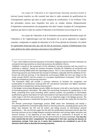 40
Les acquis de l’éducation et de l’apprentissage (learning outcomes) formel et
informel jouent toutefois un rôle essentiel tant dans le cadre européen de qualifications de
l’enseignement supérieur que dans le cadre européen de certifications. C’est d’ailleurs l’une
des principales raisons pour lesquelles leur prise en compte entraîne obligatoirement
d’importantes restructurations des programmes tant dans l’espace européen de l’enseignement
supérieur que dans le cadre du système d’éducation et de formation tout au long de la vie.
Les acquis de l’éducation et de la formation (anciennement dénommés acquis de
l’éducation et de l’apprentissage) sont des descripteurs de ce qu’un apprenant est supposé
connaître, comprendre et capable de démontrer à la fin d’une période de formation. En réalité
ils représentent beaucoup plus que cela du fait du processus conjoint d’établissement d’un
cadre global et de cadres nationaux nécessaires à leur définition86
.
86
Jean –Pierre Malarme [Comité Education et Formation, Belgique] exprime très bien l’évolution du
concept de learning outcomes au travers des processus de validation retenus :
‘Validation is based on the assessment of the individual’s learning outcomes and may result in a
certificate or diploma.’ Extraits de Common European Principles for Validation of non-formal and
informal Learning (2004) within the Copenhagen process. This is a very important idea. The concept
of learning outcomes was linked with the concept of validation, especially with the validation of non-
formal and informal learning. In the Maastricht communiqué (2004) the term was linked on the
credit concept (ECVET) and the creation of a European Qualifications Framework: ‘ECVET will be
based on competences and learning outcomes.’
‘The framework (EQF) will provide a common reference to facilitate the recognition and
transferability of qualifications covering both VET and general (secondary and higher) education,
based mainly on competences and learning outcomes.’
In the Bergen communiqué (Bologna process 2004), we discover a link with a new function: the idea
of formulating generic descriptors. ‘We adopt the overarching framework for qualifications in the
EHEA, comprising three cycles (including, within national contexts, the possibility of intermediate
qualifications), generic descriptors for each cycle based on learning outcomes and competences, and
credit ranges in the first and second cycles.’ This is an important stage in the Bologna process. The
term learning outcomes is linked with the general descriptors and with the credits (for the two first
cycles).
The Helsinki communiqué (Copenhagen process 2006) states that ‘developing and testing a
European Qualifications Framework (EQF) based on learning outcomes, providing greater parity and
better links between the VET and HE sectors and taking account of international sectoral
qualifications…’ We can find here again the link with the qualifications framework and the idea that
learning outcomes can be a bridge between vocational education and training, higher education and
sectoral training. In the beginning of June 2008 there was a conference in Brussels on the
implementation of the EQF and this idea was the central theme of several workshops. You may also
have noticed that the term ‘competences’ has disappeared in this text. Learning has become an
autonomous concept. From now on, it seems that competences are considered as one of the
elements which allow to describe the learning outcomes.
 