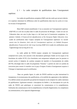 41
§ 1 – Le cadre européen de qualifications dans l’enseignement
supérieur.
Les cadres de qualifications européens (EQF) sont des outils qui servent à décrire
et à exprimer clairement les différences entre les qualifications dans tous les cycles et à tous
les niveaux d’enseignement.
Deux EQF existent actuellement. L’un se concentre sur l’enseignement supérieur
(EQF-HE) et a été mis en place dans le cadre du processus de Bologne ; l’autre est axé sur
l’éducation dans son sens le plus large et a été lancé par la Commission européenne. Le
premier s’intitule A Framework for Qualifications of the European Higher Education Area
(cadre de certifications dans l’espace européen de l’enseignement supérieur). Le second
couvre tous les domaines, dont celui de l’enseignement supérieur, et s’intitule European
Qualifications Framework for Life Long Learning (EQF-LLL) (cadre de certifications pour
l’apprentissage tout au long de la vie).
Le cadre global de l'EEES (espace européen de l’enseignement supérieur)
comprend trois cycles, tous associés à des descripteurs génériques fondés sur les acquis et les
fourchettes de crédits ECTS. (Ces fourchettes sont uniquement indiquées pour les premier et
second cycles.) L’adoption du système européen de transfert et d’accumulation de crédits
(ECTS), développé dans le cadre du programme "Erasmus " a permis de créer un système de
conversion pour assurer le transfert vers le pays d’origine d’unités d’enseignement acquises à
l’étranger et importantes pour la certification.
Dans ses grandes lignes, le cadre de l'EEES améliore au plan international la
transparence, la reconnaissance des qualifications, et la mobilité des apprenants et des diplômés.
Il se définit comme une passerelle qui permet de transposer ou de comparer les cadres nationaux
de qualifications. Egalement nommés « descripteurs de Dublin », les descripteurs de cycle du
cadre de l'EEES sont génériques et concernent les connaissances et la compréhension,
l'utilisation des connaissances et de la compréhension, la faculté d'appréciation, les compétences
en communication, et les capacités d'apprentissage.
 