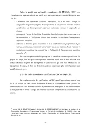 42
Selon le projet des universités européennes dit TUNING, l’EQF pour
l’enseignement supérieur adopté par les 46 pays participant au processus de Bologne a pour
but de :
- « permettre aux apprenants (citoyens, employeurs, etc ;) de toute l’Europe de
comprendre la gamme complète de certifications et les relations entre les diverses
certifications de l’enseignement supérieur, nationales, locales et régionales en
Europe,
- promouvoir l’accès, la flexibilité, la mobilité, la collaboration, la transparence et la
reconnaissance et l’intégration (liens), dans et entre, les systèmes d’enseignement
supérieurs européens,
- défendre la diversité quant au contenu et à la certification des programmes et par
voie de conséquence l’autonomie universitaire au niveau national, local, régional et
institutionnel, améliorer la compétitivité et l’efficacité de l’enseignement supérieur
européen » 87
.
Le cadre européen se décline par cycles, et les cadres nationaux par niveaux. La
plupart du temps, le CNQ pour l'enseignement supérieur inclut plus de trois niveaux. Les
cadres nationaux intègrent des descripteurs de qualifications qui sont plus détaillés que les
descripteurs de cycle, et dont les définitions précises s'accordent plus spécifiquement aux
qualifications du pays.
§ 2 – Le cadre européen de certifications CEC ou EQF-LLL
Le « cadre européen des certifications » (CEC) pour l’apprentissage tout au long
de la vie, adopté en 2008, est un instrument de mise en correspondance des systèmes de
certifications des Etats membres qui vise à permettre aux employeurs et aux établissements
d’enseignement de toute l’Europe de comparer et mieux comprendre les qualifications de
chacun.
87
Université de DEUSTO (Espagne), Université de GROENINGEN (Pays Bas) avec le soutien de la
Commission Européenne (Programmes Tempus et Socrates) Introduction à TUNING. Pour une
convergence des structures éducatives en Europe. Contribution des Universités au Processus de
Bologne. p.98.
 