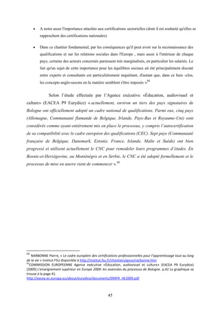 45
 A noter aussi l'importance attachée aux certifications sectorielles (dont il est souhaité qu'elles se
rapprochent des certifications nationales)
 Dans ce chantier fondamental, par les conséquences qu'il peut avoir sur la reconnaissance des
qualifications et sur les relations sociales dans l'Europe , mais aussi à l'intérieur de chaque
pays, certains des acteurs concernés paraissent très marginalisés, en particulier les salariés. Le
fait qu'un sujet de cette importance pour les équilibres sociaux ait été principalement discuté
entre experts et consultants est particulièrement inquiétant, d'autant que, dans ce huis -clos,
les concepts anglo-saxons en la matière semblent s'être imposés »88
Selon l’étude effectuée par l’Agence exécutive «Éducation, audiovisuel et
culture» (EACEA P9 Eurydice) « actuellement, environ un tiers des pays signataires de
Bologne ont officiellement adopté un cadre national de qualifications. Parmi eux, cinq pays
(Allemagne, Communauté flamande de Belgique, Irlande, Pays-Bas et Royaume-Uni) sont
considérés comme ayant entièrement mis en place le processus, y compris l’autocertification
de sa compatibilité avec le cadre européen des qualifications (CEC). Sept pays (Communauté
française de Belgique, Danemark, Estonie, France, Islande, Malte et Suède) ont bien
progressé et utilisent actuellement le CNC pour remodeler leurs programmes d’études. En
Bosnie-et-Herzégovine, au Monténégro et en Serbie, le CNC a été adopté formellement et le
processus de mise en œuvre vient de commencer ».89
88
NARBONNE Pierre, « Le cadre européen des certifications professionnelles pour l’apprentissage tout au long
de la vie » Institut FSU disponible à http://institut.fsu.fr/chantiers/gouv/narbonne.htm
89
COMMISSION EUROPEENNE Agence exécutive «Éducation, audiovisuel et culture» (EACEA P9 Eurydice)
[2009] L'enseignement supérieur en Europe 2009: les avancées du processus de Bologne. p.42 Le graphique se
trouve à la page 41.
http://eacea.ec.europa.eu/about/eurydice/documents/099FR_HE2009.pdf
 