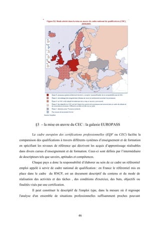 46
§3 – la mise en œuvre du CEC : la galaxie EUROPASS
Le cadre européen des certifications professionnelles (EQF ou CEC) facilite la
comparaison des qualifications à travers différents systèmes d’enseignement et de formation
en spécifiant les niveaux de référence qui décrivent les acquis d’apprentissage réalisables
dans divers cursus d’enseignement et de formation. Ceux-ci sont définis par l’intermédiaire
de descripteurs tels que savoirs, aptitudes et compétences.
Chaque pays a donc la responsabilité d’élaborer au sein de ce cadre un référentiel
emploi appelé à servir de cadre national de qualification : en France le référentiel mis en
place dans le cadre du RNCP, est un document descriptif du contenu et du mode de
réalisation des activités et des tâches , des conditions d'exercice, des buts, objectifs ou
finalités visés par une certification.
Il peut constituer le descriptif de l'emploi type, dans la mesure où il regroupe
l'analyse d'un ensemble de situations professionnelles suffisamment proches pouvant
 