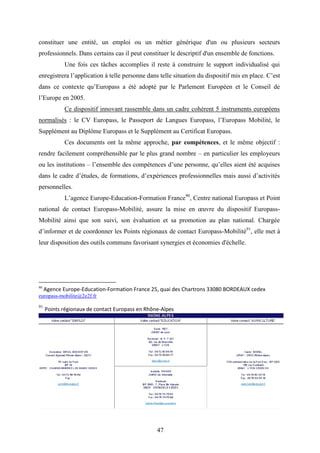 47
constituer une entité, un emploi ou un métier générique d'un ou plusieurs secteurs
professionnels. Dans certains cas il peut constituer le descriptif d'un ensemble de fonctions.
Une fois ces tâches accomplies il reste à construire le support individualisé qui
enregistrera l’application à telle personne dans telle situation du dispositif mis en place. C’est
dans ce contexte qu’Europass a été adopté par le Parlement Européen et le Conseil de
l’Europe en 2005.
Ce dispositif innovant rassemble dans un cadre cohérent 5 instruments européens
normalisés : le CV Europass, le Passeport de Langues Europass, l’Europass Mobilité, le
Supplément au Diplôme Europass et le Supplément au Certificat Europass.
Ces documents ont la même approche, par compétences, et le même objectif :
rendre facilement compréhensible par le plus grand nombre – en particulier les employeurs
ou les institutions – l’ensemble des compétences d’une personne, qu’elles aient été acquises
dans le cadre d’études, de formations, d’expériences professionnelles mais aussi d’activités
personnelles.
L’agence Europe-Education-Formation France90
, Centre national Europass et Point
national de contact Europass-Mobilité, assure la mise en œuvre du dispositif Europass-
Mobilité ainsi que son suivi, son évaluation et sa promotion au plan national. Chargée
d’informer et de coordonner les Points régionaux de contact Europass-Mobilité91
, elle met à
leur disposition des outils communs favorisant synergies et économies d'échelle.
90
Agence Europe-Education-Formation France 25, quai des Chartrons 33080 BORDEAUX cedex
europass-mobilite@2e2f.fr
91
Points régionaux de contact Europass en Rhône-Alpes
 