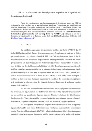 48
§4 – La rétroaction sur l’enseignement supérieur et le système de
formation professionnel.
Parmi les conséquences les plus marquantes de la mise en œuvre du CEC on
retiendra la mise en place de la Validation des acquis de l’expérience, du supplément au
diplôme, la création d’un cadre national des certifications (RNCP), la réforme de la FP en
2004 (suite à l’Accord des partenaires sociaux de 2003) avec notamment la création du DIF,
enfin la mise en place d’un lieu de concertation entre tous les acteurs : le Conseil national de
la formation professionnelle tout au long de la vie (CNFPTLV) créé par la loi sur la
formation professionnelle et le dialogue social du 4 mai 2004 et le décret du 24 février 2005
Cf. http://www.cnfptlv.gouv.fr/
4.1. La VAE
La validation des acquis professionnels, instituée par la loi n°92-678 du 20
juillet 1992 qui complétait d'autres dispositions propres à l'enseignement supérieur et fixées
par des décrets de 1985, figure à l'article L 335-5 du Code de l'éducation. Avant la loi de
modernisation sociale, un diplôme ne pouvait être obtenu par la seule validation des acquis
professionnels. Or, il existe deux modes d'attribution de diplôme : l'un par l'État et l'autre au
nom de l'État par des établissements habilités à cet effet. Dans l'enseignement supérieur, le
diplôme est délivré au nom de l'État par le président de l'université ou le directeur de l'école
qui a été habilité pour le faire pour un diplôme donné. La loi n° 2002-73 du 17 janvier 2002,
dite de modernisation sociale et le décret n° 2002-590 du 24 avril 2002, visent d'une part à
instituer le droit pour tous, d’une part à demander la validation des acquis de son expérience
et à en étendre le principe à tous les titres et diplômes, d'autre part à aménager certains
aspects de la procédure.
La VAE est un droit inscrit dans le code du travail, qui permet de faire valider
les acquis de son expérience en vue d'obtenir un diplôme, un titre à finalité professionnelle
ou un certificat de qualification figurant dans le Répertoire National des Certifications
Professionnelles. Toutes les activités, y compris bénévoles, sont prises en compte et la durée
minimale de l'expérience exigée est ramenée à trois ans, au lieu de cinq précédemment.
La VAE permet d'acquérir tout ou partie d'un diplôme ou d'un titre. Elle permet
également d'accéder à un cursus de formation sans justifier du niveau d'études normalement
requis. Tous les publics ont accès à la VAE : salariés, indépendants, bénévoles, demandeurs
d'emploi... dans la mesure ou ils peuvent justifier d'une expérience d'au moins trois années,
 