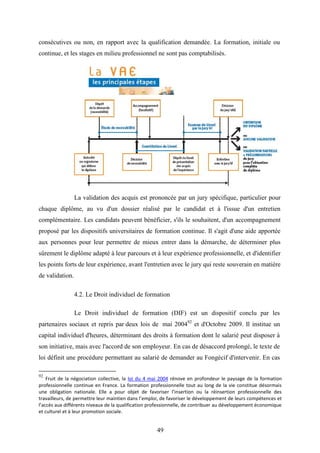 49
consécutives ou non, en rapport avec la qualification demandée. La formation, initiale ou
continue, et les stages en milieu professionnel ne sont pas comptabilisés.
La validation des acquis est prononcée par un jury spécifique, particulier pour
chaque diplôme, au vu d'un dossier réalisé par le candidat et à l'issue d'un entretien
complémentaire. Les candidats peuvent bénéficier, s'ils le souhaitent, d'un accompagnement
proposé par les dispositifs universitaires de formation continue. Il s'agit d'une aide apportée
aux personnes pour leur permettre de mieux entrer dans la démarche, de déterminer plus
sûrement le diplôme adapté à leur parcours et à leur expérience professionnelle, et d'identifier
les points forts de leur expérience, avant l'entretien avec le jury qui reste souverain en matière
de validation.
4.2. Le Droit individuel de formation
Le Droit individuel de formation (DIF) est un dispositif conclu par les
partenaires sociaux et repris par deux lois de mai 200492
et d'Octobre 2009. Il institue un
capital individuel d'heures, déterminant des droits à formation dont le salarié peut disposer à
son initiative, mais avec l'accord de son employeur. En cas de désaccord prolongé, le texte de
loi définit une procédure permettant au salarié de demander au Fongécif d'intervenir. En cas
92
Fruit de la négociation collective, la loi du 4 mai 2004 rénove en profondeur le paysage de la formation
professionnelle continue en France. La formation professionnelle tout au long de la vie constitue désormais
une obligation nationale. Elle a pour objet de favoriser l’insertion ou la réinsertion professionnelle des
travailleurs, de permettre leur maintien dans l’emploi, de favoriser le développement de leurs compétences et
l’accès aux différents niveaux de la qualification professionnelle, de contribuer au développement économique
et culturel et à leur promotion sociale.
 