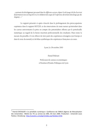 5
- continuité du développement personnel dans les différents secteurs, depuis l'école jusqu'à la fin d'activité
(la formation tout au long de la vie, la validation des acquis de l'expérience deviennent davantage que des
slogans)… » 2
Le rapport présenté ci-après s’inscrit dans le prolongement des préoccupations
exprimées dans le rapport HETZEL et des innovations de toute nature qu’introduit dans
les cursus universitaires la prise en compte des potentialités offertes par le portefeuille
numérique au regard de la future insertion professionnelle des étudiants. Dans toute la
mesure du possible, il s’est efforcé de tirer parti des expériences étrangères (en Europe et
dans le reste du monde) et du bilan synthétique des expériences françaises en cours.
Lyon, Le 28 octobre 2010
Daniel Dufourt
Professeur de sciences économiques
à l’Institut d’Etudes Politiques de Lyon
2
Patrick CHEVALIER « Le portefolio numérique » Conférence de l'AMUE (Agence de Mutualisation
des Universités) : Mettre les TIC au service du LMD, 30 mars 2004. Production : Université Louis
Pasteur, Strasbourg : http://canalc2.u-strasbg.fr/video.asp?idvideo=2726
 