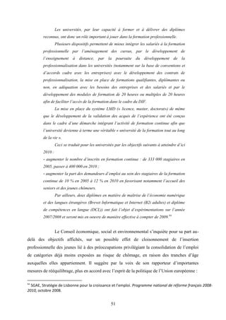 51
Les universités, par leur capacité à former et à délivrer des diplômes
reconnus, ont donc un rôle important à jouer dans la formation professionnelle.
Plusieurs dispositifs permettent de mieux intégrer les salariés à la formation
professionnelle par l’aménagement des cursus, par le développement de
l’enseignement à distance, par la poursuite du développement de la
professionnalisation dans les universités (notamment sur la base de conventions et
d’accords cadre avec les entreprises) avec le développement des contrats de
professionnalisation, la mise en place de formations qualifiantes, diplômantes ou
non, en adéquation avec les besoins des entreprises et des salariés et par le
développement des modules de formation de 20 heures ou multiples de 20 heures
afin de faciliter l’accès de la formation dans le cadre du DIF.
La mise en place du système LMD (« licence, master, doctorat») de même
que le développement de la validation des acquis de l’expérience ont été conçus
dans le cadre d’une démarche intégrant l’activité de formation continue afin que
l’université devienne à terme une véritable « université de la formation tout au long
de la vie ».
Ceci se traduit pour les universités par les objectifs suivants à atteindre d’ici
2010 :
- augmenter le nombre d’inscrits en formation continue : de 333 000 stagiaires en
2005, passer à 400 000 en 2010 ;
- augmenter la part des demandeurs d’emploi au sein des stagiaires de la formation
continue de 10 % en 2005 à 12 % en 2010 en favorisant notamment l’accueil des
seniors et des jeunes chômeurs.
Par ailleurs, deux diplômes en matière de maîtrise de l’économie numérique
et des langues étrangères (Brevet Informatique et Internet (B2i adultes) et diplôme
de compétences en langue (DCL)) ont fait l’objet d’expérimentations sur l’année
2007/2008 et seront mis en oeuvre de manière effective à compter de 2009.94
Le Conseil économique, social et environnemental s’inquiète pour sa part au-
delà des objectifs affichés, sur un possible effet de cloisonnement de l’insertion
professionnelle des jeunes lié à des préoccupations privilégiant la consolidation de l’emploi
de catégories déjà moins exposées au risque de chômage, en raison des tranches d’âge
auxquelles elles appartiennent. Il suggère par la voix de son rapporteur d’importantes
mesures de rééquilibrage, plus en accord avec l’esprit de la politique de l’Union européenne :
94
SGAE, Stratégie de Lisbonne pour la croissance et l’emploi. Programme national de réforme français 2008-
2010, octobre 2008.
 
