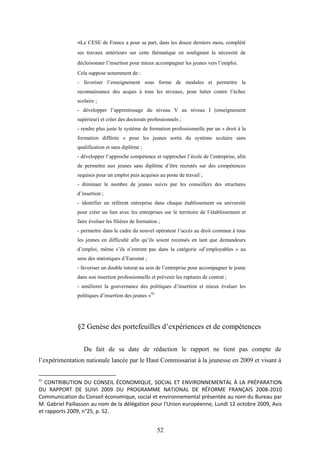 52
«Le CESE de France a pour sa part, dans les douze derniers mois, complété
ses travaux antérieurs sur cette thématique en soulignant la nécessité de
décloisonner l’insertion pour mieux accompagner les jeunes vers l’emploi.
Cela suppose notamment de :
- favoriser l’enseignement sous forme de modules et permettre la
reconnaissance des acquis à tous les niveaux, pour lutter contre l’échec
scolaire ;
- développer l’apprentissage du niveau V au niveau I (enseignement
supérieur) et créer des doctorats professionnels ;
- rendre plus juste le système de formation professionnelle par un « droit à la
formation différée » pour les jeunes sortis du système scolaire sans
qualification et sans diplôme ;
- développer l’approche compétence et rapprocher l’école de l’entreprise, afin
de permettre aux jeunes sans diplôme d’être recrutés sur des compétences
requises pour un emploi puis acquises au poste de travail ;
- diminuer le nombre de jeunes suivis par les conseillers des structures
d’insertion ;
- identifier un référent entreprise dans chaque établissement ou université
pour créer un lien avec les entreprises sur le territoire de l’établissement et
faire évoluer les filières de formation ;
- permettre dans le cadre du nouvel opérateur l’accès au droit commun à tous
les jeunes en difficulté afin qu’ils soient recensés en tant que demandeurs
d’emploi, même s’ils n’entrent pas dans la catégorie «d’employables » au
sens des statistiques d’Eurostat ;
- favoriser un double tutorat au sein de l’entreprise pour accompagner le jeune
dans son insertion professionnelle et prévenir les ruptures de contrat ;
- améliorer la gouvernance des politiques d’insertion et mieux évaluer les
politiques d’insertion des jeunes »95
§2 Genèse des portefeuilles d’expériences et de compétences
Du fait de sa date de rédaction le rapport ne tient pas compte de
l’expérimentation nationale lancée par le Haut Commissariat à la jeunesse en 2009 et visant à
95
CONTRIBUTION DU CONSEIL ÉCONOMIQUE, SOCIAL ET ENVIRONNEMENTAL À LA PRÉPARATION
DU RAPPORT DE SUIVI 2009 DU PROGRAMME NATIONAL DE RÉFORME FRANÇAIS 2008-2010
Communication du Conseil économique, social et environnemental présentée au nom du Bureau par
M. Gabriel Paillasson au nom de la délégation pour l'Union européenne, Lundi 12 octobre 2009, Avis
et rapports 2009, n°25, p. 52.
 