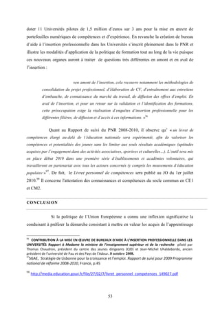 53
doter 11 Universités pilotes de 1,5 million d’euros sur 3 ans pour la mise en œuvre de
portefeuilles numériques de compétences et d’expérience. En revanche la création de bureau
d’aide à l’insertion professionnelle dans les Universités s’inscrit pleinement dans le PNR et
illustre les modalités d’application de la politique de formation tout au long de la vie puisque
ces nouveaux organes auront à traiter de questions très différentes en amont et en aval de
l’insertion :
«en amont de l’insertion, cela recouvre notamment les méthodologies de
consolidation du projet professionnel, d’élaboration de CV, d’entraînement aux entretiens
d’embauche, de connaissance du marché du travail, de diffusion des offres d’emploi. En
aval de l’insertion, et pour un retour sur la validation et l’identification des formations,
cette préoccupation exige la réalisation d’enquêtes d’insertion professionnelle pour les
différentes filières, de diffusion et d’accès à ces informations. »96
Quant au Rapport de suivi du PNR 2008-2010, il observe qu’ « un livret de
compétences élargi au-delà de l’éducation nationale sera expérimenté, afin de valoriser les
compétences et potentialités des jeunes sans les limiter aux seuls résultats académiques (aptitudes
acquises par l’engagement dans des activités associatives, sportives et culturelles…). L’outil sera mis
en place début 2010 dans une première série d’établissements et académies volontaires, qui
travailleront en partenariat avec tous les acteurs concernés (y compris les mouvements d’éducation
populaire »97
. De fait, le Livret personnel de compétences sera publié au JO du 1er juillet
2010.98
Il concerne l'attestation des connaissances et compétences du socle commun en CE1
et CM2.
CONCLUSION
Si la politique de l’Union Européenne a connu une inflexion significative la
conduisant à préférer la démarche consistant à mettre en valeur les acquis de l’apprentissage
96
CONTRIBUTION À LA MISE EN ŒUVRE DE BUREAUX D’AIDE À L’INSERTION PROFESSIONNELLE DANS LES
UNIVERSITÉS Rapport à Madame la ministre de l’enseignement supérieur et de la recherche piloté par
Thomas Chaudron, président du centre des jeunes dirigeants (CJD) et Jean-Michel Uhaldeborde, ancien
président de l’université de Pau et des Pays de l’Adour. 8 octobre 2008.
97
SGAE, Stratégie de Lisbonne pour la croissance et l’emploi. Rapport de suivi pour 2009 Programme
national de réforme 2008-2010, France, p.45
98
http://media.education.gouv.fr/file/27/02/7/livret_personnel_competences_149027.pdf
 