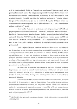 54
et de la formation à celle fondée sur l’approche par compétences, il n’est pas certain que la
politique française ait, quant à elle, intégré ce changement de paradigme. Si l’on penche pour
une interprétation optimiste, on ne verra dans cette absence de réactivité que l’effet d’un
retard circonstanciel. En réalité, une vision plus pessimiste semble devoir l’emporter puisque
très peu d’Universités françaises (en tout et pour tout, 2 en juillet 2010) ont obtenu les
accréditations de l’Union Européenne liées à l’octroi des labels « ECTS » et « supplément au
diplôme » (cf. Infra 3ème
partie).
En revanche, s’agissant du système de crédits d’apprentissage E.C.V.E.T. un
projet majeur a vu le jour à l’initiative de la Chambre de Commerce et d’Industrie de Paris.
En effet, la Commission ayant décidé de financer plusieurs projets pilotes dont l'objectif était
de tester la faisabilité d'ECVET, l'une des dix propositions a avoir été retenue par l’UE est
celle intitulée « Be-TWIN, Testing a joint ECVET - ECTS Implementation », soumise par la
CCIP et ses 13 partenaires européens représentant le monde de l'enseignement supérieur et
professionnel.
Selon l’Agence Education Formation France « Be-TWIN, lancé en mars 2009 pour
une durée de 3 ans, incarne une volonté commune d'expérimenter ECVET et de réfléchir à ses liens et
à sa compatibilité avec le système ECTS. Pour répondre à cet ambitieux challenge, Be-TWIN prévoit
tout d'abord de mettre en place une méthodologie articulant les deux systèmes de crédits. La
principale difficulté de l'articulation entre ECTS et ECVET réside dans le fait qu'ils fonctionnent sur
deux bases méthodologiques différentes. Le premier attribue des crédits au parcours de formation et à
ses contenus (cours, activités pédagogiques, mémoires, stages) selon la charge de travail de l'étudiant
pour atteindre les résultats attendus.
Le second, basé sur l'approche par compétences, affecte des crédits aux acquis de
l'apprentissage, sans prendre en compte la manière dont ceux-ci ont été acquis, ni le temps investi.
Malgré ces différences, ECTS et ECVET poursuivent les mêmes objectifs d'accumulation et de
transfert de crédits, de mobilité et de transparence entre les systèmes nationaux au sein de l'espace
européen de l'éducation.
L'innovation de Be-TWIN est ainsi de mettre en relation les deux systèmes encroisant
les activités de formation avec les acquis de l'apprentissage. Cette matrice devrait permettre de
présenter l'offre de formation de manière plus transparente et lisible. À terme, c'est le moyen de
faciliter la reconnaissance des acquis d'apprentissage et la mobilité, qu'elle soit géographique ou
verticale. Le fruit de ces travaux, menés à bien depuis un an et demi, sera publié sous la forme d'un
guide méthodologique en juin 2010 »99
.
99
«ECVET et ECTS : deux systèmes de reconnaissance des acquis » SOLEO, (édition en ligne : soleoweb.2e2f.fr)
n°23, 19/08/2010.
 