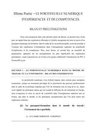 55
IIIème Partie – LE PORTEFEUILLE NUMÉRIQUE
D’EXPÉRIENCES ET DE COMPÉTENCES.
BILAN ET PRÉCONISATIONS
Nous nous proposons dans cette dernière partie de dresser, en premier lieu, d’une
part, un rapide bilan des expériences effectuées à l’échelle européenne de mise en œuvre d’un
passeport numérique de formation dans le cadre de la vie professionnelle, avant de procéder à
l’examen des expériences d’introduction dans l’enseignement supérieur du portefeuille
d’expériences et de compétences. Puis, nous ferons, en second lieu, un ensemble de
propositions, appuyées sur les enseignements les plus significatifs des expériences
précédentes, visant à promouvoir sur la base d’un projet collaboratif l’introduction du PEC à
SciencesPo-Lyon.
SECTION 1 – LE PORTEFEUILLE NUMERIQUE DANS LE MONDE DU
TRAVAIL ET A L’UNIVERSITE : BILAN DES EXPERIENCES
Le portefeuille numérique s’est d’abord imposé, dans certains pays européens
notamment, comme un instrument privilégié de la sécurisation des parcours professionnels
dans le cadre de la politique impulsée par l’UE de formation tout au long de la vie. Après
avoir rappelé les principaux jalons qui ont scandé la diffusion de cet instrument en Europe,
nous évoquerons la mise en œuvre du e-portfolio dans l’enseignement supérieur tant en
France, que dans le monde, et les principaux enseignements que l’on peut retirer des
expériences réalisées.
§1- Le passeport-formation dans le monde du travail :
l’avènement du e-portfolio
A – LE CADRE NORMATIF EUROPEEN
 