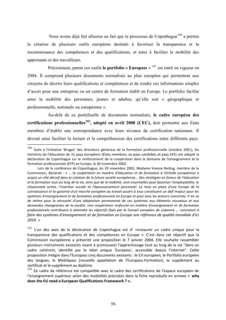 56
Nous avons déjà fait allusion au fait que le processus de Copenhague100
a permis
la création de plusieurs outils européens destinés à favoriser la transparence et la
reconnaissance des compétences et des qualifications, et ainsi à faciliter la mobilité des
apprenants et des travailleurs.
Précisément, parmi ces outils le portfolio « Europass » 101
est entré en vigueur en
2004. Il comprend plusieurs documents normalisés au plan européen qui permettent aux
citoyens de décrire leurs qualifications et compétences et de rendre ces informations simples
d’accès pour une entreprise ou un centre de formation établi en Europe. Le portfolio facilite
ainsi la mobilité des personnes, jeunes et adultes, qu’elle soit « géographique et
professionnelle, nationale ou européenne ».
Au-delà de ce portefeuille de documents normalisés, le cadre européen des
certifications professionnelles102
, adopté en avril 2008 (CEC), doit permettre aux Etats
membres d’établir une correspondance avec leurs niveaux de certification nationaux. Il
devrait ainsi faciliter la lecture et la compréhension des certifications entre différents pays.
100
Suite à l'initiative ‘Bruges’ des directeurs généraux de la formation professionnelle (octobre 2001), les
ministres de l'éducation de 31 pays européens (États membres, ex-pays candidats et pays EEE) ont adopté la
déclaration de Copenhague sur le renforcement de la coopération dans le domaine de l'enseignement et la
formation professionnels (EFP) en Europe, le 30 novembre 2002.
Lors de la conférence de Copenhague, du 29 novembre 2002, Madame Viviane Reding, membre de la
Commission, déclarait : « … la coopération en matière d'éducation et de formation à l'échelle européenne a
acquis un rôle décisif dans la création de la future société européenne... Des stratégies en faveur de l'éducation
et la formation tout au long de la vie, ainsi que de la mobilité, sont essentielles pour favoriser l'employabilité, la
citoyenneté active, l'insertion sociale et l'épanouissement personnel. La mise en place d'une Europe de la
connaissance et la garantie d'un marché européen du travail ouvert à tous constituent un défi majeur pour les
systèmes d'enseignement et de formation professionnels en Europe et pour tous les acteurs concernés. Il en va
de même pour la nécessité d'une adaptation permanente de ces systèmes aux éléments nouveaux et aux
demandes changeantes de la société. Une coopération renforcée en matière d'enseignement et de formation
professionnels contribuera à atteindre les objectifs fixés par le Conseil européen de Lisbonne … consistant à
faire des systèmes d’enseignement et de formation en Europe une référence de qualité mondiale d'ici
2010. »
101
L’un des axes de la déclaration de Copenhague est d’ »instaurer un cadre unique pour la
transparence des qualifications et des compétences en Europe ». C’est dans cet objectif que la
Commission européenne a présenté une proposition le 7 janvier 2004. Elle souhaite rassembler
plusieurs instruments existants visant à promouvoir l'apprentissage tout au long de la vie "dans un
cadre cohérent, identifié par le label unique 'Europass', accessible depuis l'internet". Cette
proposition intègre dans l'Europass cinq documents existants : le CV européen, le Portfolio européen
des langues, le Mobilipass (nouvelle appellation de l'Europass-Formation), le supplément au
certificat et le supplément au diplôme.
102
Ce cadre de référence est compatible avec le cadre des certifications de l’espace européen de
l’enseignement supérieur selon des modalités précisées dans la fiche reproduite en annexe « why
does the EU need a European Qualifications Framework ? ».
 